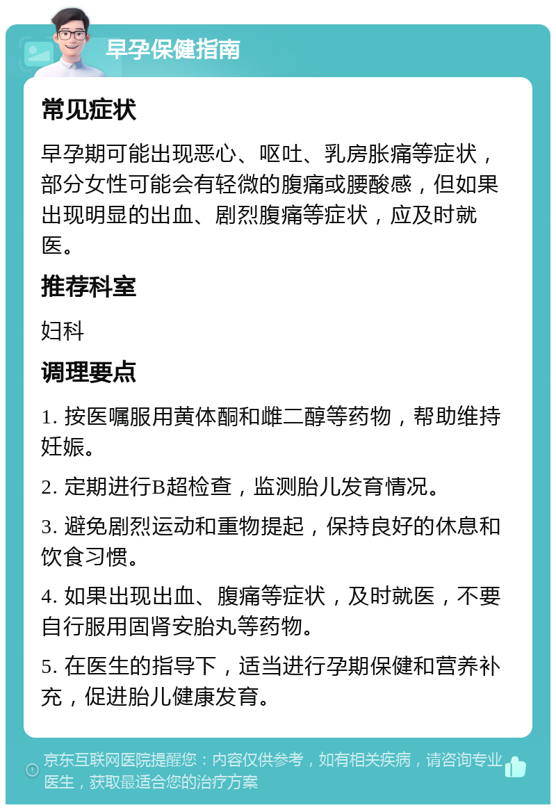 早孕保健指南 常见症状 早孕期可能出现恶心、呕吐、乳房胀痛等症状，部分女性可能会有轻微的腹痛或腰酸感，但如果出现明显的出血、剧烈腹痛等症状，应及时就医。 推荐科室 妇科 调理要点 1. 按医嘱服用黄体酮和雌二醇等药物，帮助维持妊娠。 2. 定期进行B超检查，监测胎儿发育情况。 3. 避免剧烈运动和重物提起，保持良好的休息和饮食习惯。 4. 如果出现出血、腹痛等症状，及时就医，不要自行服用固肾安胎丸等药物。 5. 在医生的指导下，适当进行孕期保健和营养补充，促进胎儿健康发育。