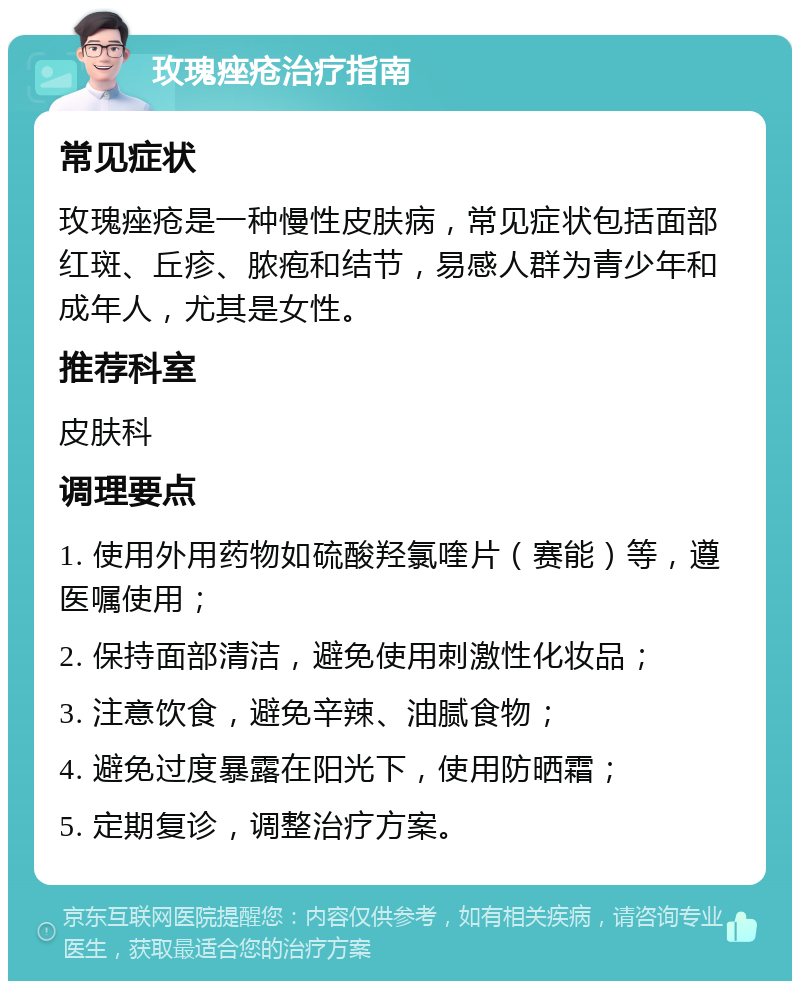 玫瑰痤疮治疗指南 常见症状 玫瑰痤疮是一种慢性皮肤病，常见症状包括面部红斑、丘疹、脓疱和结节，易感人群为青少年和成年人，尤其是女性。 推荐科室 皮肤科 调理要点 1. 使用外用药物如硫酸羟氯喹片（赛能）等，遵医嘱使用； 2. 保持面部清洁，避免使用刺激性化妆品； 3. 注意饮食，避免辛辣、油腻食物； 4. 避免过度暴露在阳光下，使用防晒霜； 5. 定期复诊，调整治疗方案。