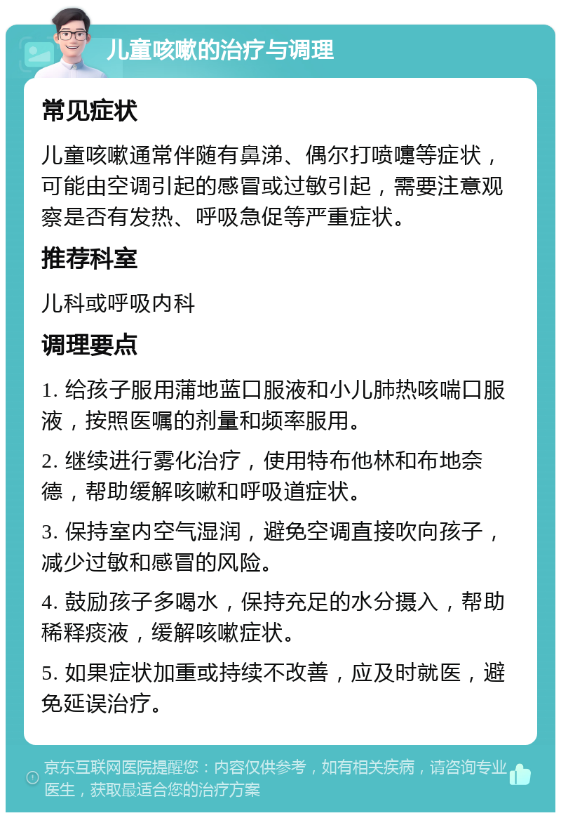 儿童咳嗽的治疗与调理 常见症状 儿童咳嗽通常伴随有鼻涕、偶尔打喷嚏等症状，可能由空调引起的感冒或过敏引起，需要注意观察是否有发热、呼吸急促等严重症状。 推荐科室 儿科或呼吸内科 调理要点 1. 给孩子服用蒲地蓝口服液和小儿肺热咳喘口服液，按照医嘱的剂量和频率服用。 2. 继续进行雾化治疗，使用特布他林和布地奈德，帮助缓解咳嗽和呼吸道症状。 3. 保持室内空气湿润，避免空调直接吹向孩子，减少过敏和感冒的风险。 4. 鼓励孩子多喝水，保持充足的水分摄入，帮助稀释痰液，缓解咳嗽症状。 5. 如果症状加重或持续不改善，应及时就医，避免延误治疗。