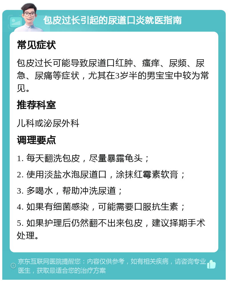 包皮过长引起的尿道口炎就医指南 常见症状 包皮过长可能导致尿道口红肿、瘙痒、尿频、尿急、尿痛等症状，尤其在3岁半的男宝宝中较为常见。 推荐科室 儿科或泌尿外科 调理要点 1. 每天翻洗包皮，尽量暴露龟头； 2. 使用淡盐水泡尿道口，涂抹红霉素软膏； 3. 多喝水，帮助冲洗尿道； 4. 如果有细菌感染，可能需要口服抗生素； 5. 如果护理后仍然翻不出来包皮，建议择期手术处理。