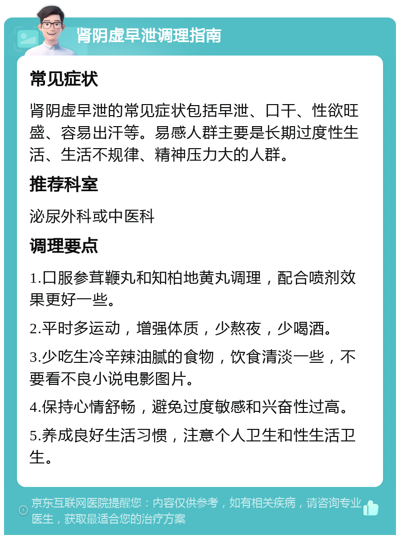 肾阴虚早泄调理指南 常见症状 肾阴虚早泄的常见症状包括早泄、口干、性欲旺盛、容易出汗等。易感人群主要是长期过度性生活、生活不规律、精神压力大的人群。 推荐科室 泌尿外科或中医科 调理要点 1.口服参茸鞭丸和知柏地黄丸调理，配合喷剂效果更好一些。 2.平时多运动，增强体质，少熬夜，少喝酒。 3.少吃生冷辛辣油腻的食物，饮食清淡一些，不要看不良小说电影图片。 4.保持心情舒畅，避免过度敏感和兴奋性过高。 5.养成良好生活习惯，注意个人卫生和性生活卫生。