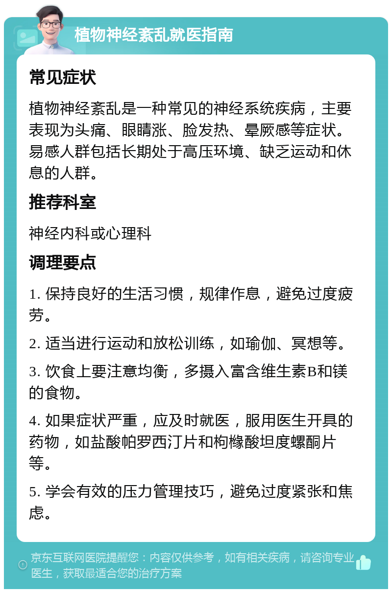 植物神经紊乱就医指南 常见症状 植物神经紊乱是一种常见的神经系统疾病，主要表现为头痛、眼睛涨、脸发热、晕厥感等症状。易感人群包括长期处于高压环境、缺乏运动和休息的人群。 推荐科室 神经内科或心理科 调理要点 1. 保持良好的生活习惯，规律作息，避免过度疲劳。 2. 适当进行运动和放松训练，如瑜伽、冥想等。 3. 饮食上要注意均衡，多摄入富含维生素B和镁的食物。 4. 如果症状严重，应及时就医，服用医生开具的药物，如盐酸帕罗西汀片和枸橼酸坦度螺酮片等。 5. 学会有效的压力管理技巧，避免过度紧张和焦虑。