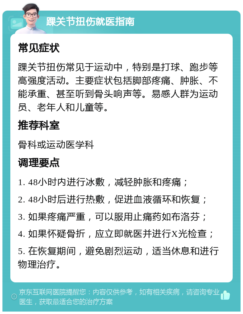 踝关节扭伤就医指南 常见症状 踝关节扭伤常见于运动中，特别是打球、跑步等高强度活动。主要症状包括脚部疼痛、肿胀、不能承重、甚至听到骨头响声等。易感人群为运动员、老年人和儿童等。 推荐科室 骨科或运动医学科 调理要点 1. 48小时内进行冰敷，减轻肿胀和疼痛； 2. 48小时后进行热敷，促进血液循环和恢复； 3. 如果疼痛严重，可以服用止痛药如布洛芬； 4. 如果怀疑骨折，应立即就医并进行X光检查； 5. 在恢复期间，避免剧烈运动，适当休息和进行物理治疗。