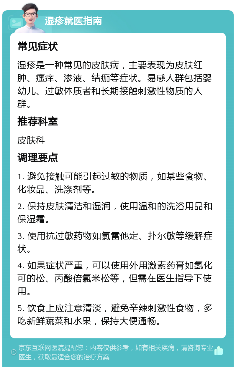 湿疹就医指南 常见症状 湿疹是一种常见的皮肤病，主要表现为皮肤红肿、瘙痒、渗液、结痂等症状。易感人群包括婴幼儿、过敏体质者和长期接触刺激性物质的人群。 推荐科室 皮肤科 调理要点 1. 避免接触可能引起过敏的物质，如某些食物、化妆品、洗涤剂等。 2. 保持皮肤清洁和湿润，使用温和的洗浴用品和保湿霜。 3. 使用抗过敏药物如氯雷他定、扑尔敏等缓解症状。 4. 如果症状严重，可以使用外用激素药膏如氢化可的松、丙酸倍氯米松等，但需在医生指导下使用。 5. 饮食上应注意清淡，避免辛辣刺激性食物，多吃新鲜蔬菜和水果，保持大便通畅。