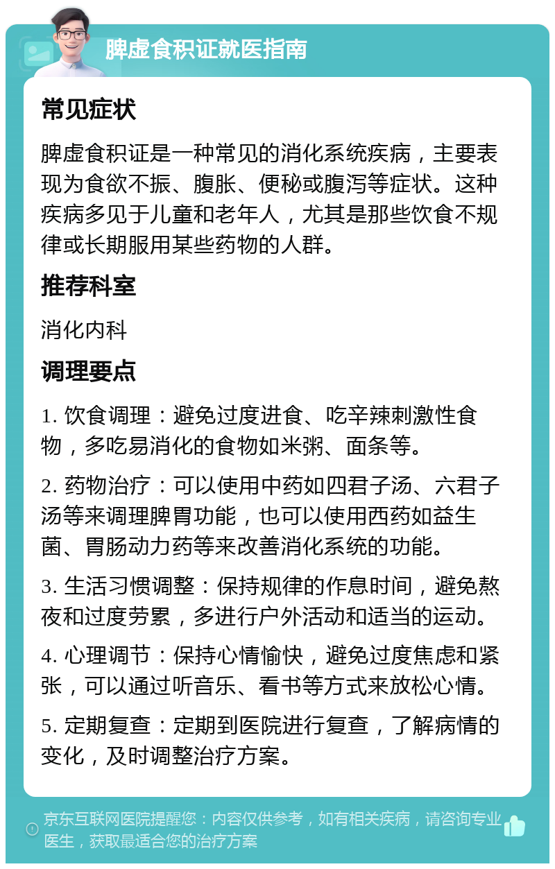 脾虚食积证就医指南 常见症状 脾虚食积证是一种常见的消化系统疾病，主要表现为食欲不振、腹胀、便秘或腹泻等症状。这种疾病多见于儿童和老年人，尤其是那些饮食不规律或长期服用某些药物的人群。 推荐科室 消化内科 调理要点 1. 饮食调理：避免过度进食、吃辛辣刺激性食物，多吃易消化的食物如米粥、面条等。 2. 药物治疗：可以使用中药如四君子汤、六君子汤等来调理脾胃功能，也可以使用西药如益生菌、胃肠动力药等来改善消化系统的功能。 3. 生活习惯调整：保持规律的作息时间，避免熬夜和过度劳累，多进行户外活动和适当的运动。 4. 心理调节：保持心情愉快，避免过度焦虑和紧张，可以通过听音乐、看书等方式来放松心情。 5. 定期复查：定期到医院进行复查，了解病情的变化，及时调整治疗方案。