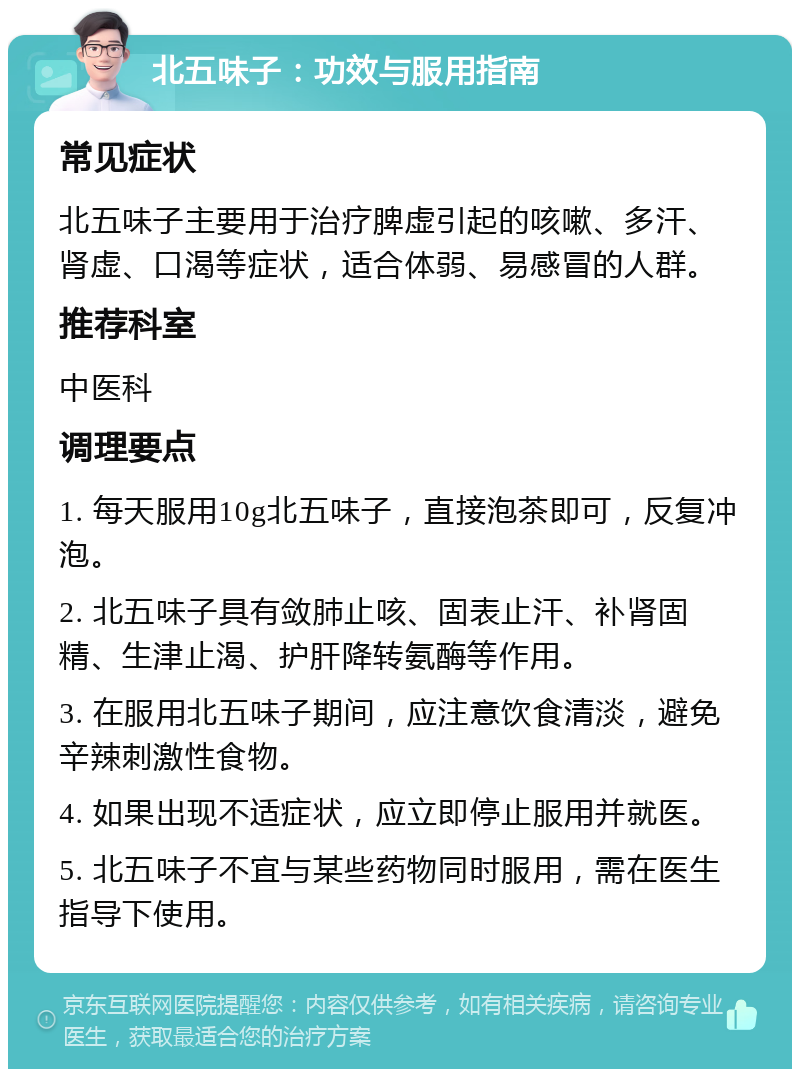 北五味子：功效与服用指南 常见症状 北五味子主要用于治疗脾虚引起的咳嗽、多汗、肾虚、口渴等症状，适合体弱、易感冒的人群。 推荐科室 中医科 调理要点 1. 每天服用10g北五味子，直接泡茶即可，反复冲泡。 2. 北五味子具有敛肺止咳、固表止汗、补肾固精、生津止渴、护肝降转氨酶等作用。 3. 在服用北五味子期间，应注意饮食清淡，避免辛辣刺激性食物。 4. 如果出现不适症状，应立即停止服用并就医。 5. 北五味子不宜与某些药物同时服用，需在医生指导下使用。