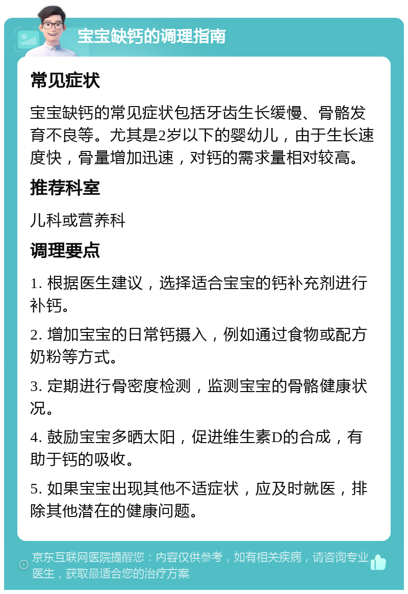 宝宝缺钙的调理指南 常见症状 宝宝缺钙的常见症状包括牙齿生长缓慢、骨骼发育不良等。尤其是2岁以下的婴幼儿，由于生长速度快，骨量增加迅速，对钙的需求量相对较高。 推荐科室 儿科或营养科 调理要点 1. 根据医生建议，选择适合宝宝的钙补充剂进行补钙。 2. 增加宝宝的日常钙摄入，例如通过食物或配方奶粉等方式。 3. 定期进行骨密度检测，监测宝宝的骨骼健康状况。 4. 鼓励宝宝多晒太阳，促进维生素D的合成，有助于钙的吸收。 5. 如果宝宝出现其他不适症状，应及时就医，排除其他潜在的健康问题。