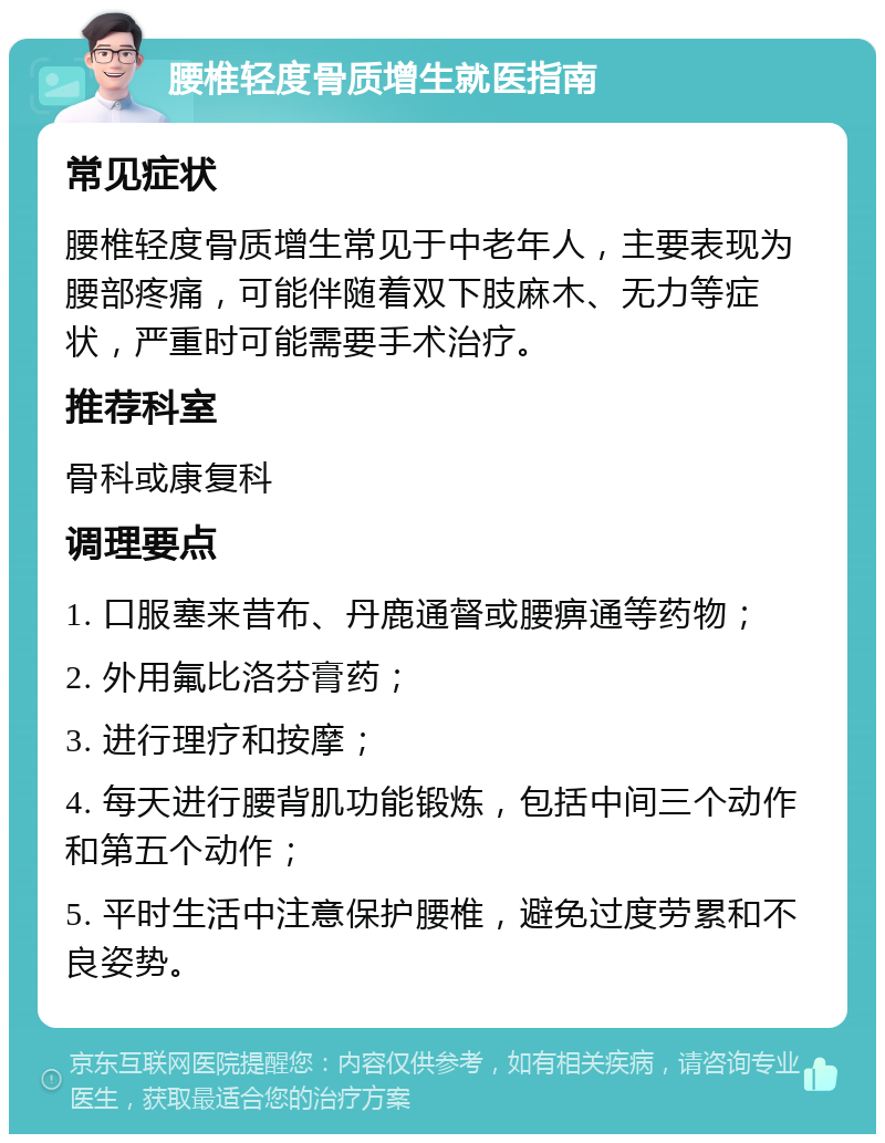 腰椎轻度骨质增生就医指南 常见症状 腰椎轻度骨质增生常见于中老年人，主要表现为腰部疼痛，可能伴随着双下肢麻木、无力等症状，严重时可能需要手术治疗。 推荐科室 骨科或康复科 调理要点 1. 口服塞来昔布、丹鹿通督或腰痹通等药物； 2. 外用氟比洛芬膏药； 3. 进行理疗和按摩； 4. 每天进行腰背肌功能锻炼，包括中间三个动作和第五个动作； 5. 平时生活中注意保护腰椎，避免过度劳累和不良姿势。