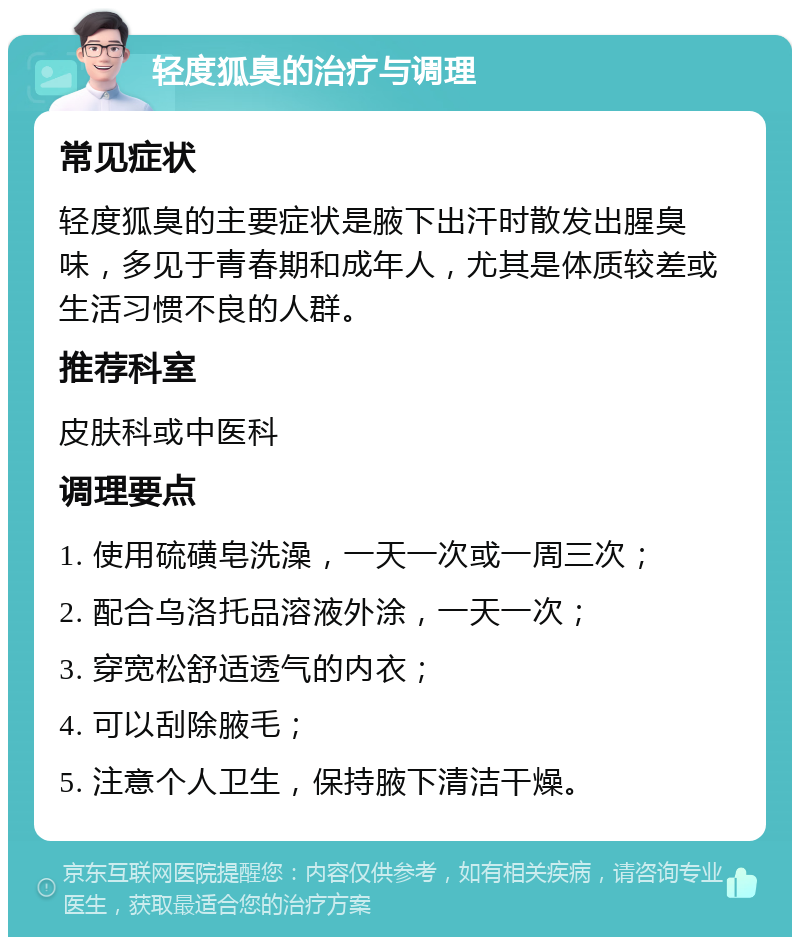 轻度狐臭的治疗与调理 常见症状 轻度狐臭的主要症状是腋下出汗时散发出腥臭味，多见于青春期和成年人，尤其是体质较差或生活习惯不良的人群。 推荐科室 皮肤科或中医科 调理要点 1. 使用硫磺皂洗澡，一天一次或一周三次； 2. 配合乌洛托品溶液外涂，一天一次； 3. 穿宽松舒适透气的内衣； 4. 可以刮除腋毛； 5. 注意个人卫生，保持腋下清洁干燥。