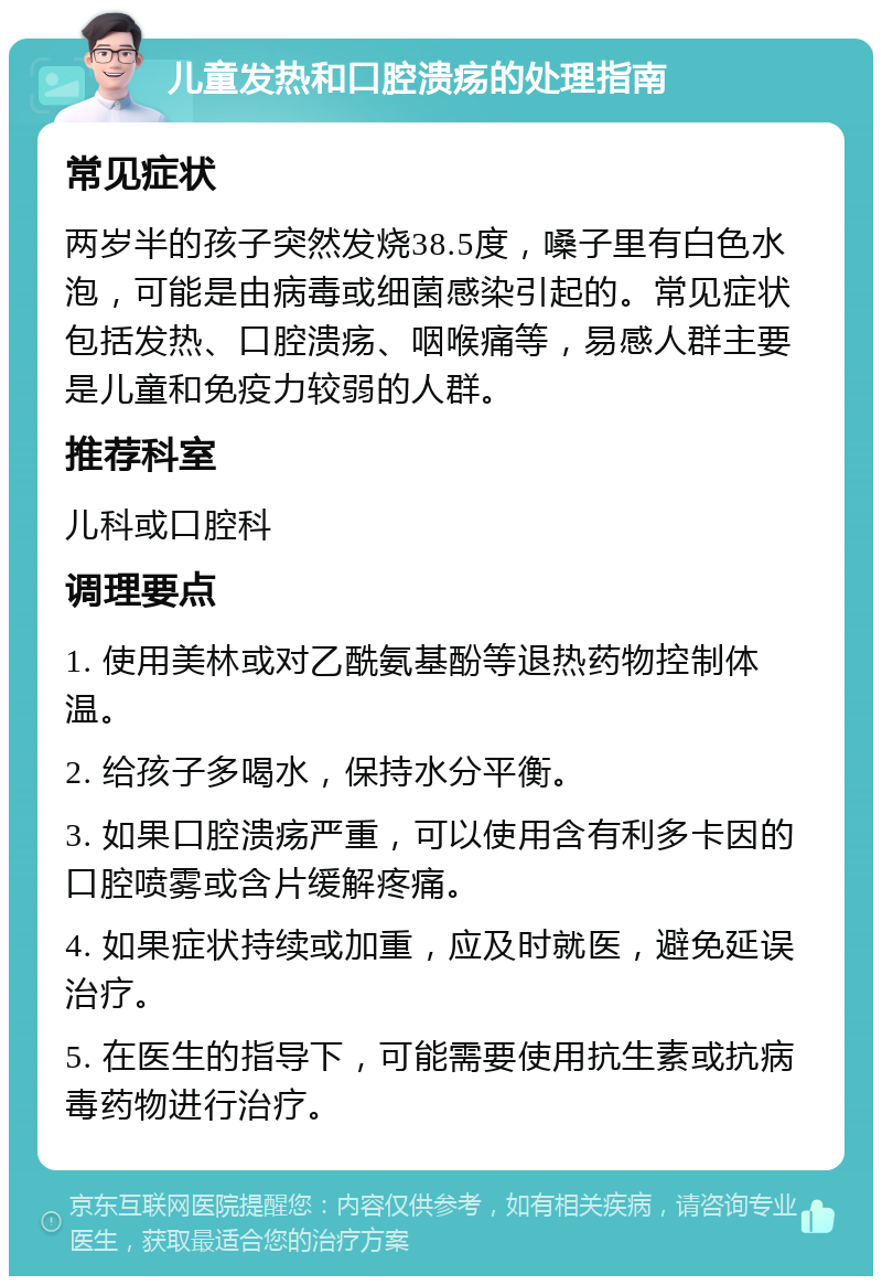 儿童发热和口腔溃疡的处理指南 常见症状 两岁半的孩子突然发烧38.5度，嗓子里有白色水泡，可能是由病毒或细菌感染引起的。常见症状包括发热、口腔溃疡、咽喉痛等，易感人群主要是儿童和免疫力较弱的人群。 推荐科室 儿科或口腔科 调理要点 1. 使用美林或对乙酰氨基酚等退热药物控制体温。 2. 给孩子多喝水，保持水分平衡。 3. 如果口腔溃疡严重，可以使用含有利多卡因的口腔喷雾或含片缓解疼痛。 4. 如果症状持续或加重，应及时就医，避免延误治疗。 5. 在医生的指导下，可能需要使用抗生素或抗病毒药物进行治疗。