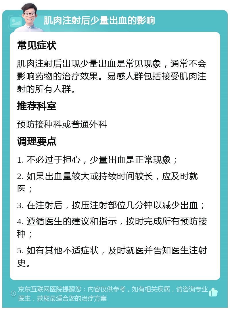 肌肉注射后少量出血的影响 常见症状 肌肉注射后出现少量出血是常见现象，通常不会影响药物的治疗效果。易感人群包括接受肌肉注射的所有人群。 推荐科室 预防接种科或普通外科 调理要点 1. 不必过于担心，少量出血是正常现象； 2. 如果出血量较大或持续时间较长，应及时就医； 3. 在注射后，按压注射部位几分钟以减少出血； 4. 遵循医生的建议和指示，按时完成所有预防接种； 5. 如有其他不适症状，及时就医并告知医生注射史。