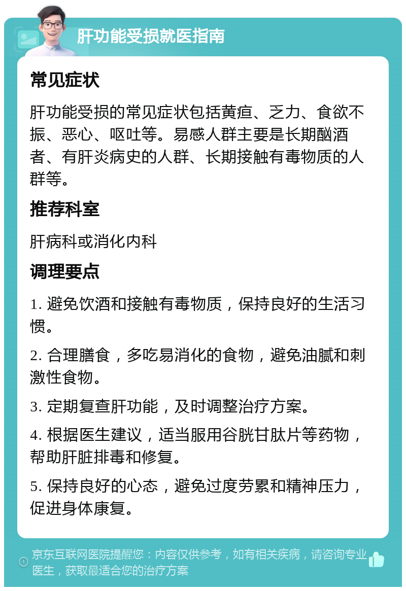 肝功能受损就医指南 常见症状 肝功能受损的常见症状包括黄疸、乏力、食欲不振、恶心、呕吐等。易感人群主要是长期酗酒者、有肝炎病史的人群、长期接触有毒物质的人群等。 推荐科室 肝病科或消化内科 调理要点 1. 避免饮酒和接触有毒物质，保持良好的生活习惯。 2. 合理膳食，多吃易消化的食物，避免油腻和刺激性食物。 3. 定期复查肝功能，及时调整治疗方案。 4. 根据医生建议，适当服用谷胱甘肽片等药物，帮助肝脏排毒和修复。 5. 保持良好的心态，避免过度劳累和精神压力，促进身体康复。