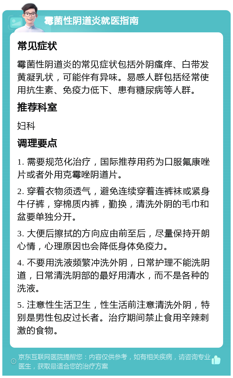 霉菌性阴道炎就医指南 常见症状 霉菌性阴道炎的常见症状包括外阴瘙痒、白带发黄凝乳状，可能伴有异味。易感人群包括经常使用抗生素、免疫力低下、患有糖尿病等人群。 推荐科室 妇科 调理要点 1. 需要规范化治疗，国际推荐用药为口服氟康唑片或者外用克霉唑阴道片。 2. 穿着衣物须透气，避免连续穿着连裤袜或紧身牛仔裤，穿棉质内裤，勤换，清洗外阴的毛巾和盆要单独分开。 3. 大便后擦拭的方向应由前至后，尽量保持开朗心情，心理原因也会降低身体免疫力。 4. 不要用洗液频繁冲洗外阴，日常护理不能洗阴道，日常清洗阴部的最好用清水，而不是各种的洗液。 5. 注意性生活卫生，性生活前注意清洗外阴，特别是男性包皮过长者。治疗期间禁止食用辛辣刺激的食物。