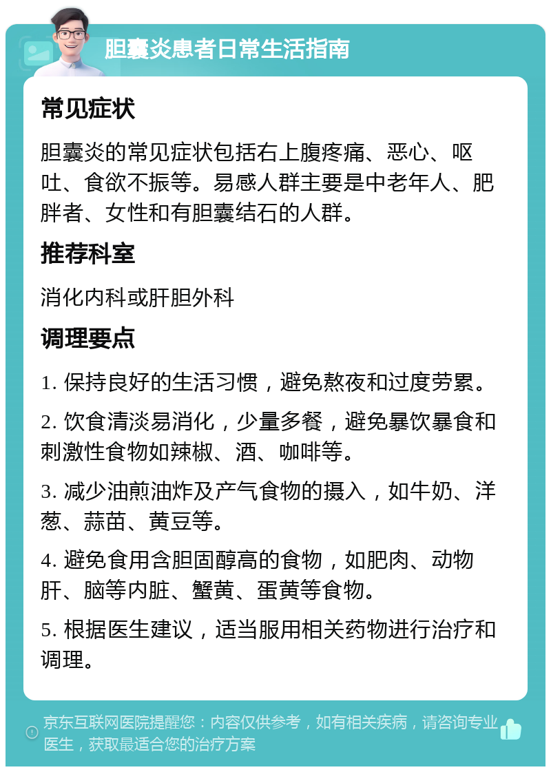 胆囊炎患者日常生活指南 常见症状 胆囊炎的常见症状包括右上腹疼痛、恶心、呕吐、食欲不振等。易感人群主要是中老年人、肥胖者、女性和有胆囊结石的人群。 推荐科室 消化内科或肝胆外科 调理要点 1. 保持良好的生活习惯，避免熬夜和过度劳累。 2. 饮食清淡易消化，少量多餐，避免暴饮暴食和刺激性食物如辣椒、酒、咖啡等。 3. 减少油煎油炸及产气食物的摄入，如牛奶、洋葱、蒜苗、黄豆等。 4. 避免食用含胆固醇高的食物，如肥肉、动物肝、脑等内脏、蟹黄、蛋黄等食物。 5. 根据医生建议，适当服用相关药物进行治疗和调理。