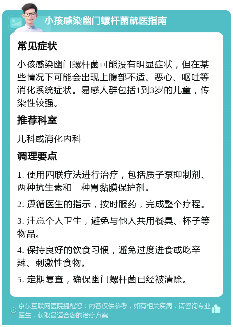 小孩感染幽门螺杆菌就医指南 常见症状 小孩感染幽门螺杆菌可能没有明显症状，但在某些情况下可能会出现上腹部不适、恶心、呕吐等消化系统症状。易感人群包括1到3岁的儿童，传染性较强。 推荐科室 儿科或消化内科 调理要点 1. 使用四联疗法进行治疗，包括质子泵抑制剂、两种抗生素和一种胃黏膜保护剂。 2. 遵循医生的指示，按时服药，完成整个疗程。 3. 注意个人卫生，避免与他人共用餐具、杯子等物品。 4. 保持良好的饮食习惯，避免过度进食或吃辛辣、刺激性食物。 5. 定期复查，确保幽门螺杆菌已经被清除。