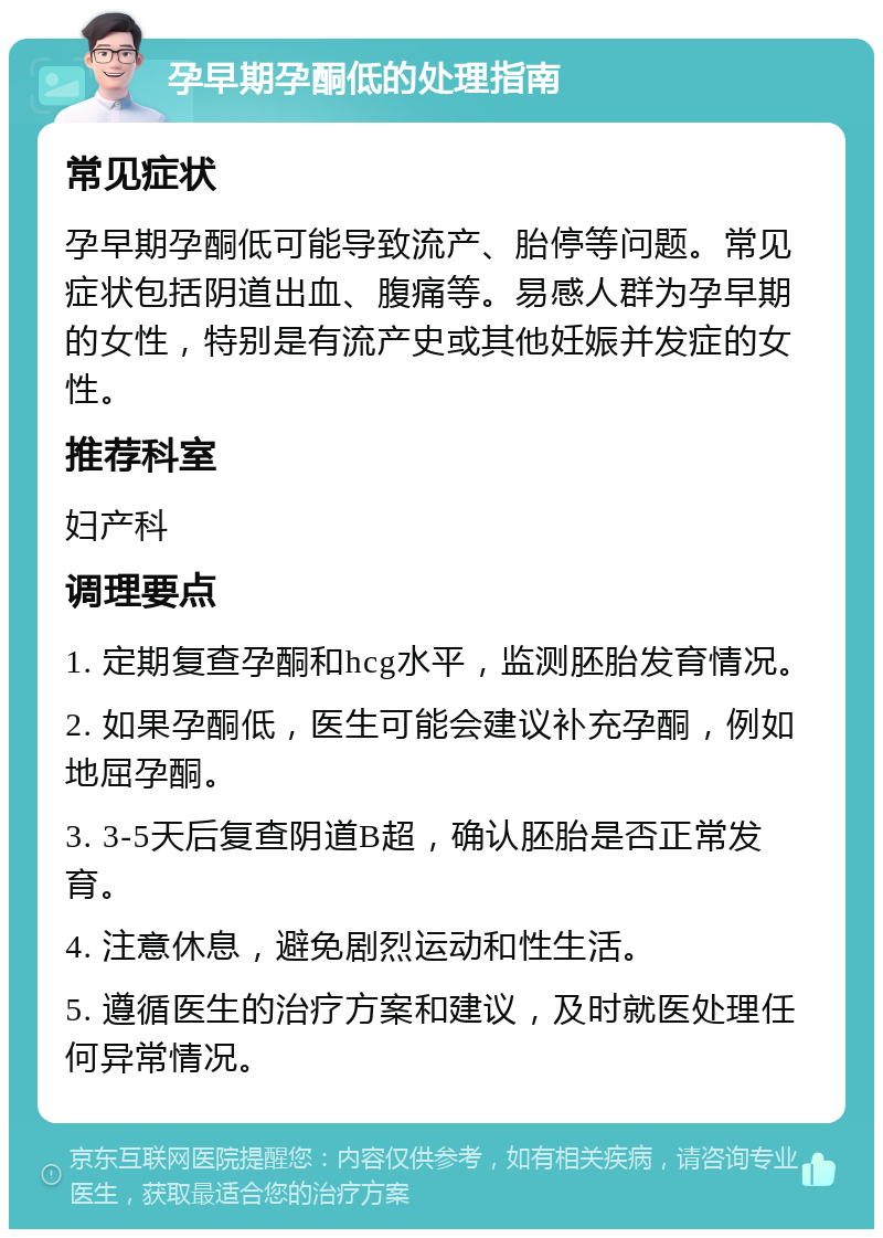 孕早期孕酮低的处理指南 常见症状 孕早期孕酮低可能导致流产、胎停等问题。常见症状包括阴道出血、腹痛等。易感人群为孕早期的女性，特别是有流产史或其他妊娠并发症的女性。 推荐科室 妇产科 调理要点 1. 定期复查孕酮和hcg水平，监测胚胎发育情况。 2. 如果孕酮低，医生可能会建议补充孕酮，例如地屈孕酮。 3. 3-5天后复查阴道B超，确认胚胎是否正常发育。 4. 注意休息，避免剧烈运动和性生活。 5. 遵循医生的治疗方案和建议，及时就医处理任何异常情况。