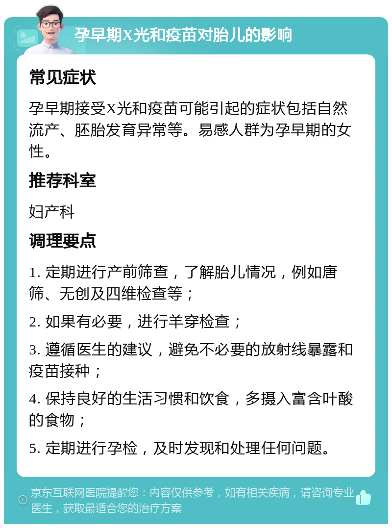 孕早期X光和疫苗对胎儿的影响 常见症状 孕早期接受X光和疫苗可能引起的症状包括自然流产、胚胎发育异常等。易感人群为孕早期的女性。 推荐科室 妇产科 调理要点 1. 定期进行产前筛查，了解胎儿情况，例如唐筛、无创及四维检查等； 2. 如果有必要，进行羊穿检查； 3. 遵循医生的建议，避免不必要的放射线暴露和疫苗接种； 4. 保持良好的生活习惯和饮食，多摄入富含叶酸的食物； 5. 定期进行孕检，及时发现和处理任何问题。