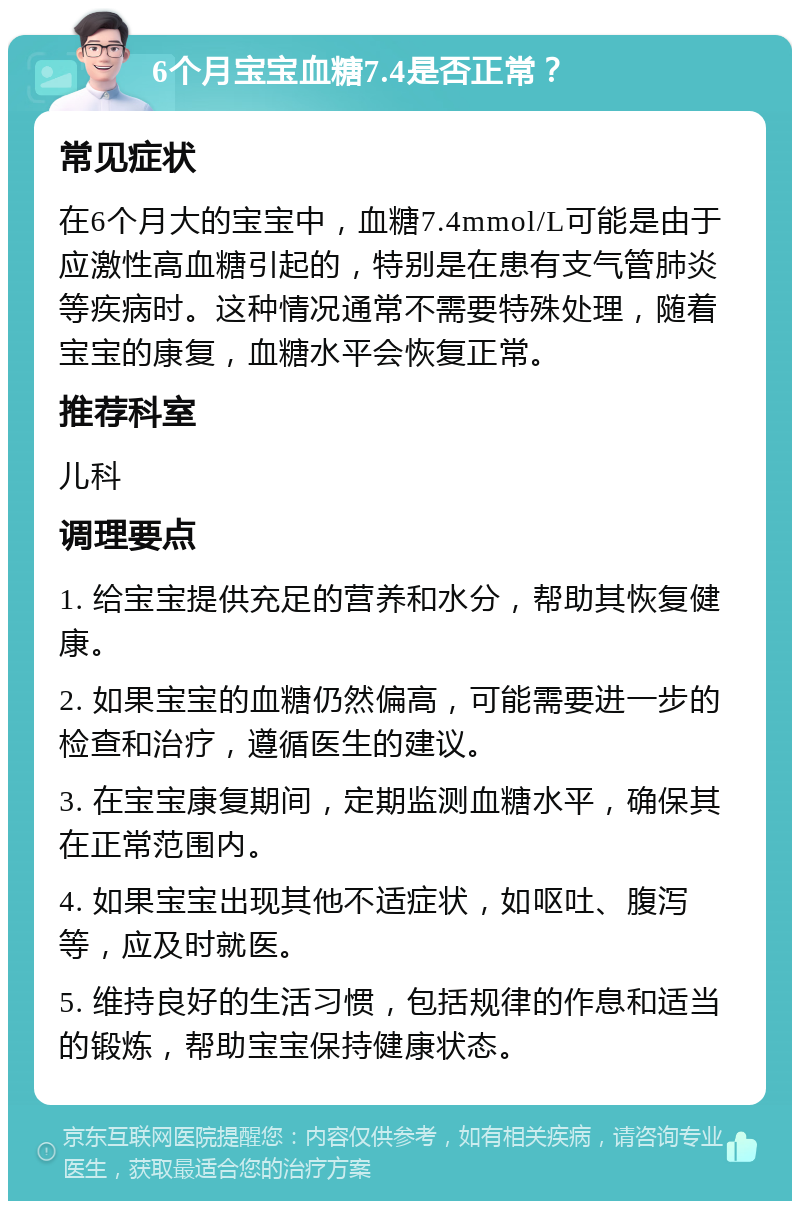 6个月宝宝血糖7.4是否正常？ 常见症状 在6个月大的宝宝中，血糖7.4mmol/L可能是由于应激性高血糖引起的，特别是在患有支气管肺炎等疾病时。这种情况通常不需要特殊处理，随着宝宝的康复，血糖水平会恢复正常。 推荐科室 儿科 调理要点 1. 给宝宝提供充足的营养和水分，帮助其恢复健康。 2. 如果宝宝的血糖仍然偏高，可能需要进一步的检查和治疗，遵循医生的建议。 3. 在宝宝康复期间，定期监测血糖水平，确保其在正常范围内。 4. 如果宝宝出现其他不适症状，如呕吐、腹泻等，应及时就医。 5. 维持良好的生活习惯，包括规律的作息和适当的锻炼，帮助宝宝保持健康状态。