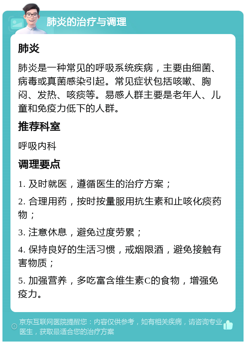 肺炎的治疗与调理 肺炎 肺炎是一种常见的呼吸系统疾病，主要由细菌、病毒或真菌感染引起。常见症状包括咳嗽、胸闷、发热、咳痰等。易感人群主要是老年人、儿童和免疫力低下的人群。 推荐科室 呼吸内科 调理要点 1. 及时就医，遵循医生的治疗方案； 2. 合理用药，按时按量服用抗生素和止咳化痰药物； 3. 注意休息，避免过度劳累； 4. 保持良好的生活习惯，戒烟限酒，避免接触有害物质； 5. 加强营养，多吃富含维生素C的食物，增强免疫力。