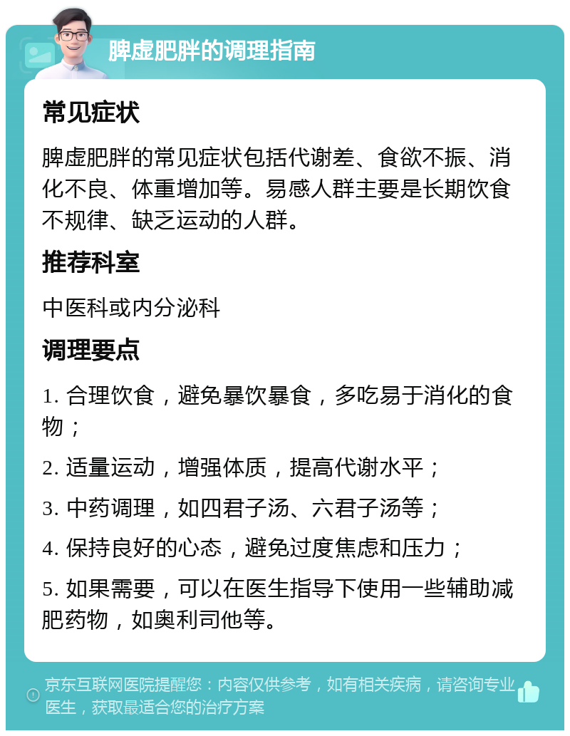 脾虚肥胖的调理指南 常见症状 脾虚肥胖的常见症状包括代谢差、食欲不振、消化不良、体重增加等。易感人群主要是长期饮食不规律、缺乏运动的人群。 推荐科室 中医科或内分泌科 调理要点 1. 合理饮食，避免暴饮暴食，多吃易于消化的食物； 2. 适量运动，增强体质，提高代谢水平； 3. 中药调理，如四君子汤、六君子汤等； 4. 保持良好的心态，避免过度焦虑和压力； 5. 如果需要，可以在医生指导下使用一些辅助减肥药物，如奥利司他等。