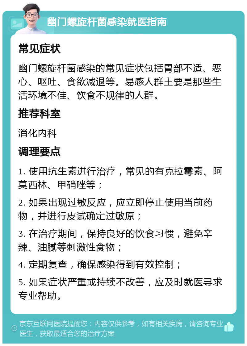 幽门螺旋杆菌感染就医指南 常见症状 幽门螺旋杆菌感染的常见症状包括胃部不适、恶心、呕吐、食欲减退等。易感人群主要是那些生活环境不佳、饮食不规律的人群。 推荐科室 消化内科 调理要点 1. 使用抗生素进行治疗，常见的有克拉霉素、阿莫西林、甲硝唑等； 2. 如果出现过敏反应，应立即停止使用当前药物，并进行皮试确定过敏原； 3. 在治疗期间，保持良好的饮食习惯，避免辛辣、油腻等刺激性食物； 4. 定期复查，确保感染得到有效控制； 5. 如果症状严重或持续不改善，应及时就医寻求专业帮助。