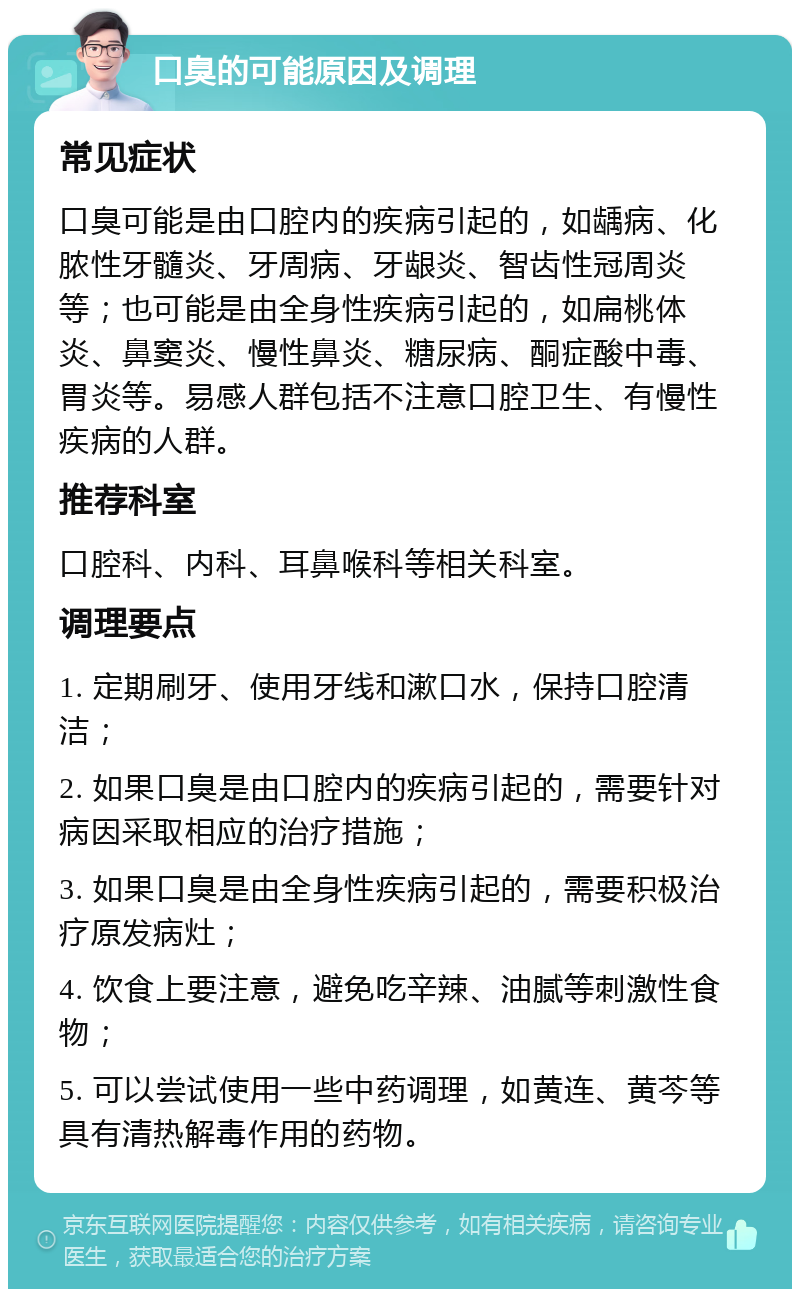 口臭的可能原因及调理 常见症状 口臭可能是由口腔内的疾病引起的，如龋病、化脓性牙髓炎、牙周病、牙龈炎、智齿性冠周炎等；也可能是由全身性疾病引起的，如扁桃体炎、鼻窦炎、慢性鼻炎、糖尿病、酮症酸中毒、胃炎等。易感人群包括不注意口腔卫生、有慢性疾病的人群。 推荐科室 口腔科、内科、耳鼻喉科等相关科室。 调理要点 1. 定期刷牙、使用牙线和漱口水，保持口腔清洁； 2. 如果口臭是由口腔内的疾病引起的，需要针对病因采取相应的治疗措施； 3. 如果口臭是由全身性疾病引起的，需要积极治疗原发病灶； 4. 饮食上要注意，避免吃辛辣、油腻等刺激性食物； 5. 可以尝试使用一些中药调理，如黄连、黄芩等具有清热解毒作用的药物。