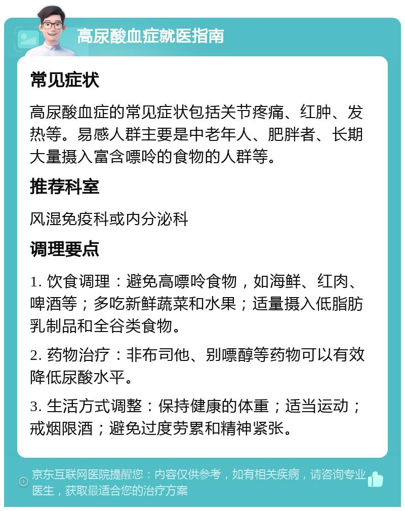 高尿酸血症就医指南 常见症状 高尿酸血症的常见症状包括关节疼痛、红肿、发热等。易感人群主要是中老年人、肥胖者、长期大量摄入富含嘌呤的食物的人群等。 推荐科室 风湿免疫科或内分泌科 调理要点 1. 饮食调理：避免高嘌呤食物，如海鲜、红肉、啤酒等；多吃新鲜蔬菜和水果；适量摄入低脂肪乳制品和全谷类食物。 2. 药物治疗：非布司他、别嘌醇等药物可以有效降低尿酸水平。 3. 生活方式调整：保持健康的体重；适当运动；戒烟限酒；避免过度劳累和精神紧张。