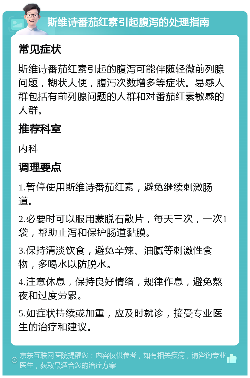 斯维诗番茄红素引起腹泻的处理指南 常见症状 斯维诗番茄红素引起的腹泻可能伴随轻微前列腺问题，糊状大便，腹泻次数增多等症状。易感人群包括有前列腺问题的人群和对番茄红素敏感的人群。 推荐科室 内科 调理要点 1.暂停使用斯维诗番茄红素，避免继续刺激肠道。 2.必要时可以服用蒙脱石散片，每天三次，一次1袋，帮助止泻和保护肠道黏膜。 3.保持清淡饮食，避免辛辣、油腻等刺激性食物，多喝水以防脱水。 4.注意休息，保持良好情绪，规律作息，避免熬夜和过度劳累。 5.如症状持续或加重，应及时就诊，接受专业医生的治疗和建议。