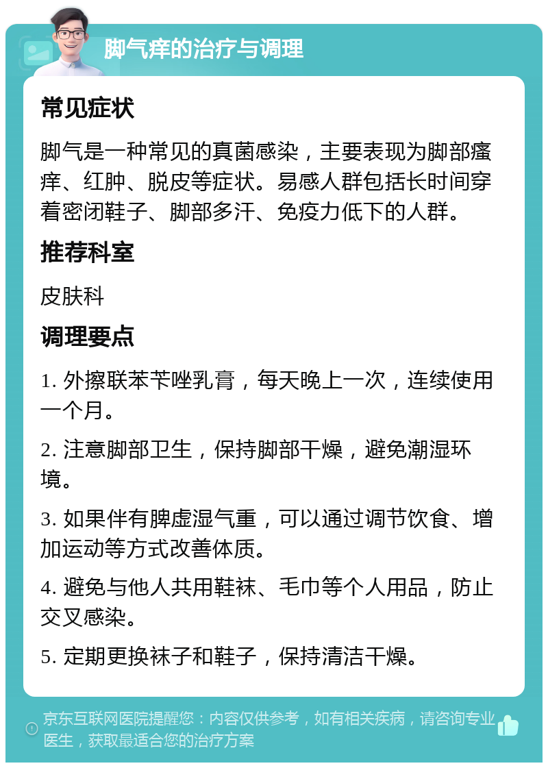 脚气痒的治疗与调理 常见症状 脚气是一种常见的真菌感染，主要表现为脚部瘙痒、红肿、脱皮等症状。易感人群包括长时间穿着密闭鞋子、脚部多汗、免疫力低下的人群。 推荐科室 皮肤科 调理要点 1. 外擦联苯苄唑乳膏，每天晚上一次，连续使用一个月。 2. 注意脚部卫生，保持脚部干燥，避免潮湿环境。 3. 如果伴有脾虚湿气重，可以通过调节饮食、增加运动等方式改善体质。 4. 避免与他人共用鞋袜、毛巾等个人用品，防止交叉感染。 5. 定期更换袜子和鞋子，保持清洁干燥。