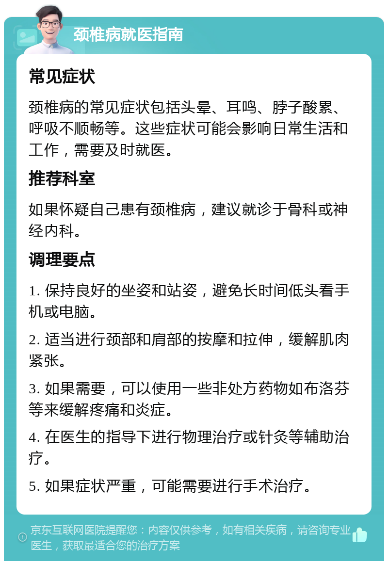 颈椎病就医指南 常见症状 颈椎病的常见症状包括头晕、耳鸣、脖子酸累、呼吸不顺畅等。这些症状可能会影响日常生活和工作，需要及时就医。 推荐科室 如果怀疑自己患有颈椎病，建议就诊于骨科或神经内科。 调理要点 1. 保持良好的坐姿和站姿，避免长时间低头看手机或电脑。 2. 适当进行颈部和肩部的按摩和拉伸，缓解肌肉紧张。 3. 如果需要，可以使用一些非处方药物如布洛芬等来缓解疼痛和炎症。 4. 在医生的指导下进行物理治疗或针灸等辅助治疗。 5. 如果症状严重，可能需要进行手术治疗。