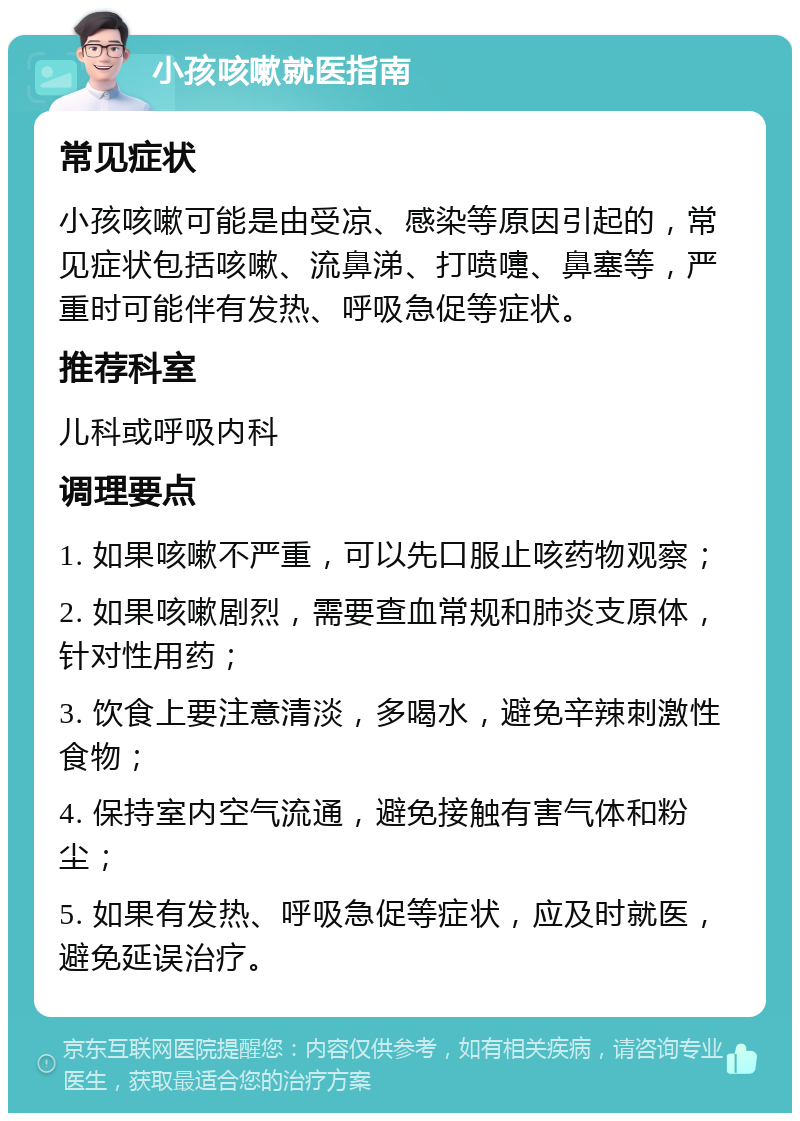 小孩咳嗽就医指南 常见症状 小孩咳嗽可能是由受凉、感染等原因引起的，常见症状包括咳嗽、流鼻涕、打喷嚏、鼻塞等，严重时可能伴有发热、呼吸急促等症状。 推荐科室 儿科或呼吸内科 调理要点 1. 如果咳嗽不严重，可以先口服止咳药物观察； 2. 如果咳嗽剧烈，需要查血常规和肺炎支原体，针对性用药； 3. 饮食上要注意清淡，多喝水，避免辛辣刺激性食物； 4. 保持室内空气流通，避免接触有害气体和粉尘； 5. 如果有发热、呼吸急促等症状，应及时就医，避免延误治疗。