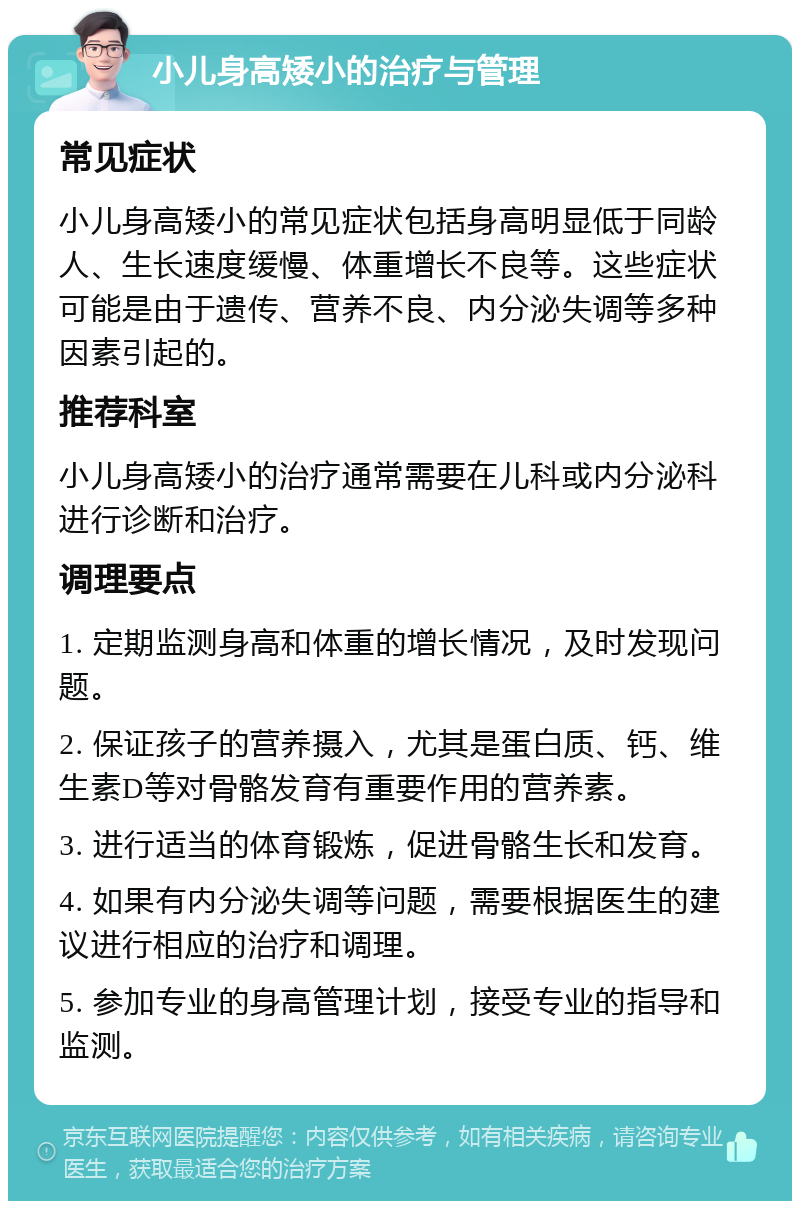 小儿身高矮小的治疗与管理 常见症状 小儿身高矮小的常见症状包括身高明显低于同龄人、生长速度缓慢、体重增长不良等。这些症状可能是由于遗传、营养不良、内分泌失调等多种因素引起的。 推荐科室 小儿身高矮小的治疗通常需要在儿科或内分泌科进行诊断和治疗。 调理要点 1. 定期监测身高和体重的增长情况，及时发现问题。 2. 保证孩子的营养摄入，尤其是蛋白质、钙、维生素D等对骨骼发育有重要作用的营养素。 3. 进行适当的体育锻炼，促进骨骼生长和发育。 4. 如果有内分泌失调等问题，需要根据医生的建议进行相应的治疗和调理。 5. 参加专业的身高管理计划，接受专业的指导和监测。