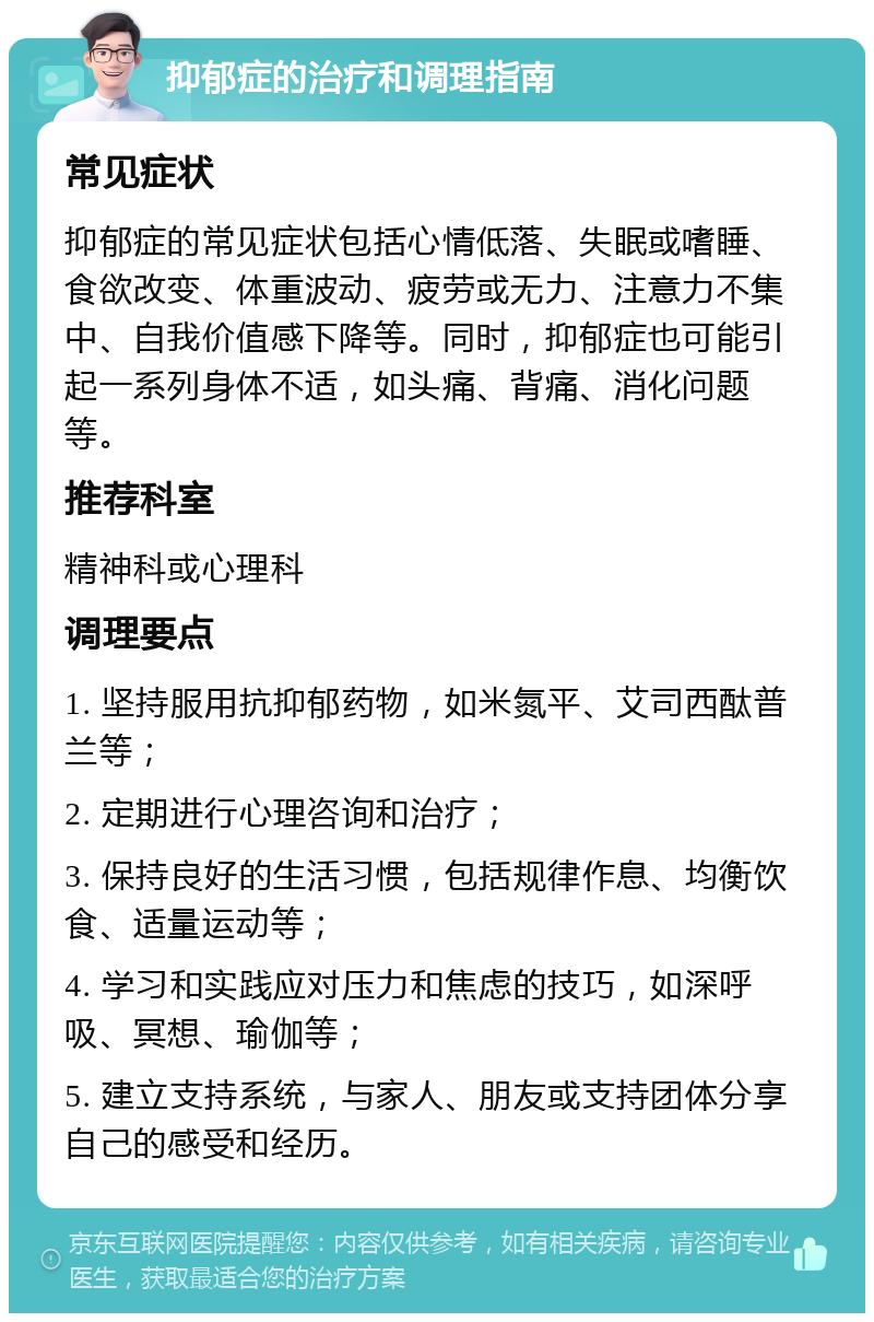 抑郁症的治疗和调理指南 常见症状 抑郁症的常见症状包括心情低落、失眠或嗜睡、食欲改变、体重波动、疲劳或无力、注意力不集中、自我价值感下降等。同时，抑郁症也可能引起一系列身体不适，如头痛、背痛、消化问题等。 推荐科室 精神科或心理科 调理要点 1. 坚持服用抗抑郁药物，如米氮平、艾司西酞普兰等； 2. 定期进行心理咨询和治疗； 3. 保持良好的生活习惯，包括规律作息、均衡饮食、适量运动等； 4. 学习和实践应对压力和焦虑的技巧，如深呼吸、冥想、瑜伽等； 5. 建立支持系统，与家人、朋友或支持团体分享自己的感受和经历。