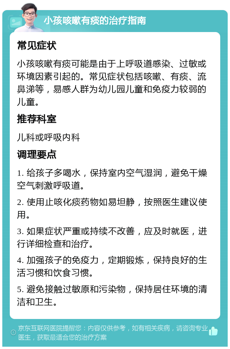 小孩咳嗽有痰的治疗指南 常见症状 小孩咳嗽有痰可能是由于上呼吸道感染、过敏或环境因素引起的。常见症状包括咳嗽、有痰、流鼻涕等，易感人群为幼儿园儿童和免疫力较弱的儿童。 推荐科室 儿科或呼吸内科 调理要点 1. 给孩子多喝水，保持室内空气湿润，避免干燥空气刺激呼吸道。 2. 使用止咳化痰药物如易坦静，按照医生建议使用。 3. 如果症状严重或持续不改善，应及时就医，进行详细检查和治疗。 4. 加强孩子的免疫力，定期锻炼，保持良好的生活习惯和饮食习惯。 5. 避免接触过敏原和污染物，保持居住环境的清洁和卫生。