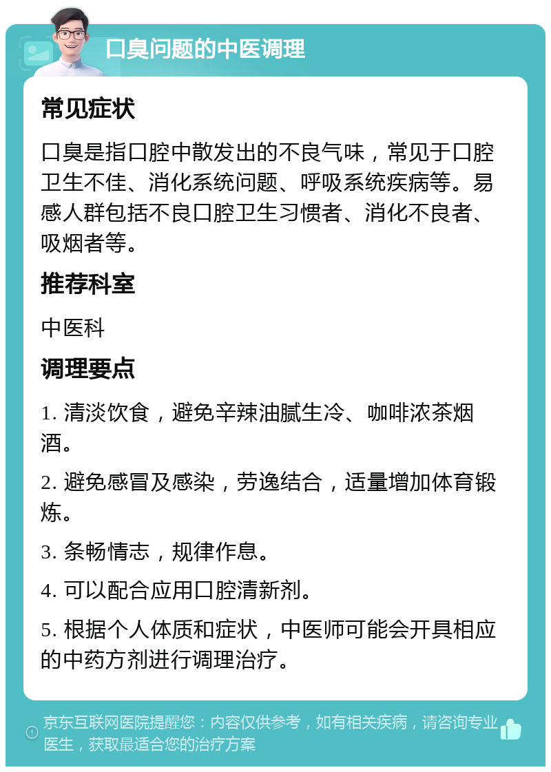 口臭问题的中医调理 常见症状 口臭是指口腔中散发出的不良气味，常见于口腔卫生不佳、消化系统问题、呼吸系统疾病等。易感人群包括不良口腔卫生习惯者、消化不良者、吸烟者等。 推荐科室 中医科 调理要点 1. 清淡饮食，避免辛辣油腻生冷、咖啡浓茶烟酒。 2. 避免感冒及感染，劳逸结合，适量增加体育锻炼。 3. 条畅情志，规律作息。 4. 可以配合应用口腔清新剂。 5. 根据个人体质和症状，中医师可能会开具相应的中药方剂进行调理治疗。