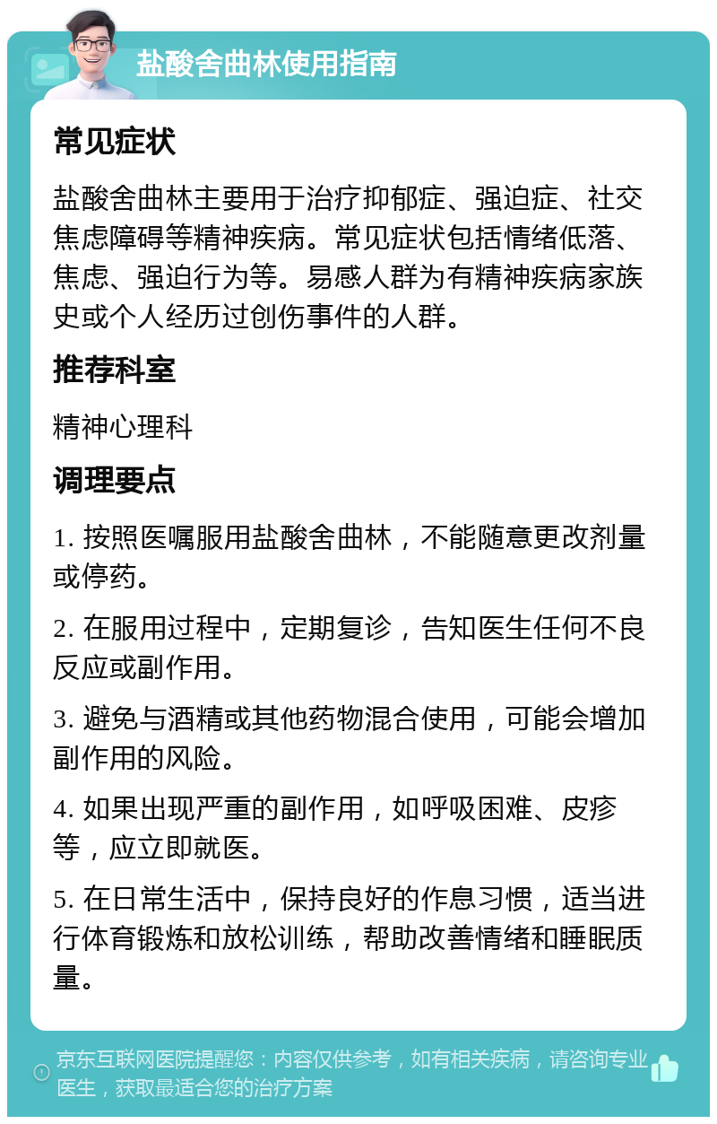 盐酸舍曲林使用指南 常见症状 盐酸舍曲林主要用于治疗抑郁症、强迫症、社交焦虑障碍等精神疾病。常见症状包括情绪低落、焦虑、强迫行为等。易感人群为有精神疾病家族史或个人经历过创伤事件的人群。 推荐科室 精神心理科 调理要点 1. 按照医嘱服用盐酸舍曲林，不能随意更改剂量或停药。 2. 在服用过程中，定期复诊，告知医生任何不良反应或副作用。 3. 避免与酒精或其他药物混合使用，可能会增加副作用的风险。 4. 如果出现严重的副作用，如呼吸困难、皮疹等，应立即就医。 5. 在日常生活中，保持良好的作息习惯，适当进行体育锻炼和放松训练，帮助改善情绪和睡眠质量。