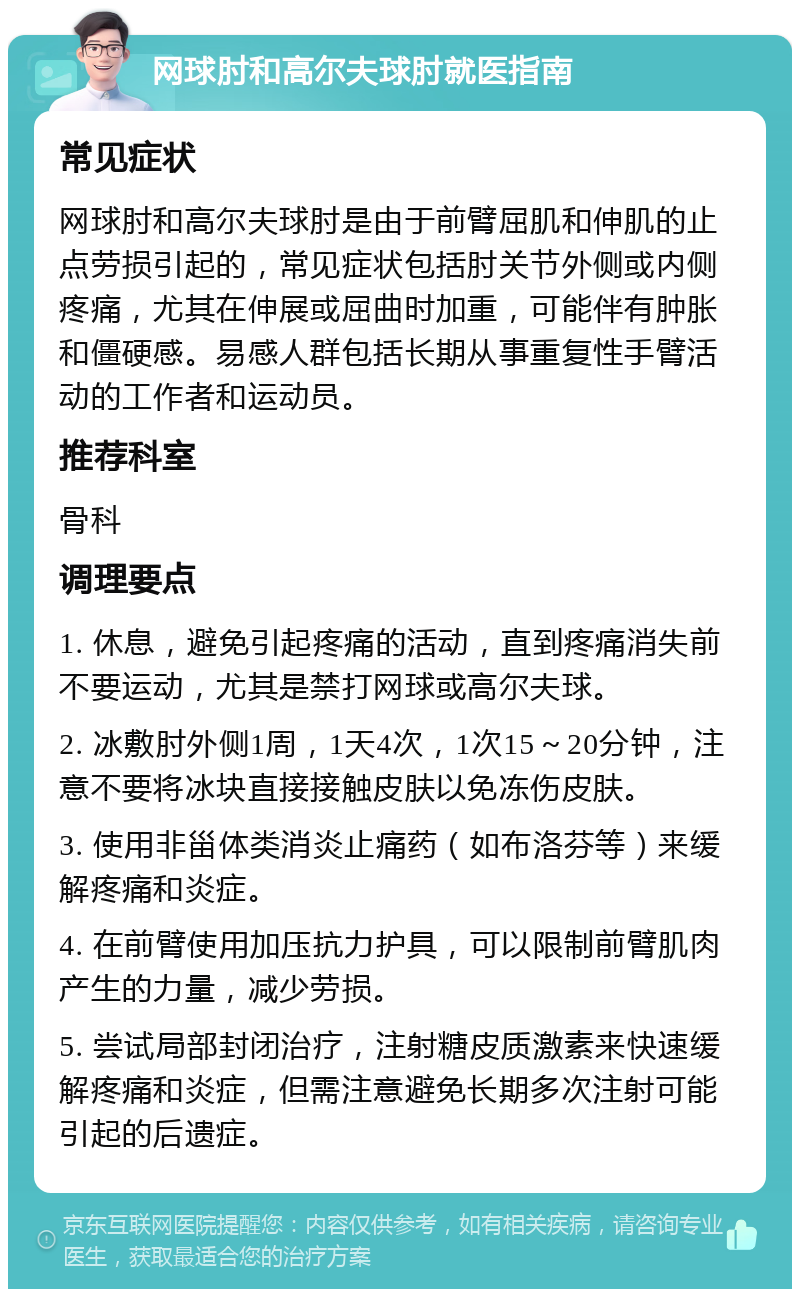 网球肘和高尔夫球肘就医指南 常见症状 网球肘和高尔夫球肘是由于前臂屈肌和伸肌的止点劳损引起的，常见症状包括肘关节外侧或内侧疼痛，尤其在伸展或屈曲时加重，可能伴有肿胀和僵硬感。易感人群包括长期从事重复性手臂活动的工作者和运动员。 推荐科室 骨科 调理要点 1. 休息，避免引起疼痛的活动，直到疼痛消失前不要运动，尤其是禁打网球或高尔夫球。 2. 冰敷肘外侧1周，1天4次，1次15～20分钟，注意不要将冰块直接接触皮肤以免冻伤皮肤。 3. 使用非甾体类消炎止痛药（如布洛芬等）来缓解疼痛和炎症。 4. 在前臂使用加压抗力护具，可以限制前臂肌肉产生的力量，减少劳损。 5. 尝试局部封闭治疗，注射糖皮质激素来快速缓解疼痛和炎症，但需注意避免长期多次注射可能引起的后遗症。