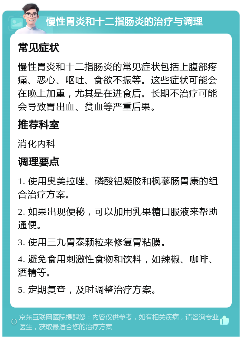 慢性胃炎和十二指肠炎的治疗与调理 常见症状 慢性胃炎和十二指肠炎的常见症状包括上腹部疼痛、恶心、呕吐、食欲不振等。这些症状可能会在晚上加重，尤其是在进食后。长期不治疗可能会导致胃出血、贫血等严重后果。 推荐科室 消化内科 调理要点 1. 使用奥美拉唑、磷酸铝凝胶和枫蓼肠胃康的组合治疗方案。 2. 如果出现便秘，可以加用乳果糖口服液来帮助通便。 3. 使用三九胃泰颗粒来修复胃粘膜。 4. 避免食用刺激性食物和饮料，如辣椒、咖啡、酒精等。 5. 定期复查，及时调整治疗方案。