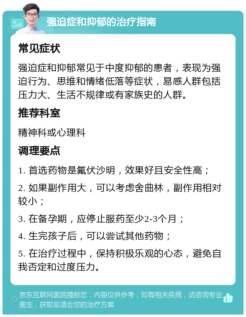 强迫症和抑郁的治疗指南 常见症状 强迫症和抑郁常见于中度抑郁的患者，表现为强迫行为、思维和情绪低落等症状，易感人群包括压力大、生活不规律或有家族史的人群。 推荐科室 精神科或心理科 调理要点 1. 首选药物是氟伏沙明，效果好且安全性高； 2. 如果副作用大，可以考虑舍曲林，副作用相对较小； 3. 在备孕期，应停止服药至少2-3个月； 4. 生完孩子后，可以尝试其他药物； 5. 在治疗过程中，保持积极乐观的心态，避免自我否定和过度压力。