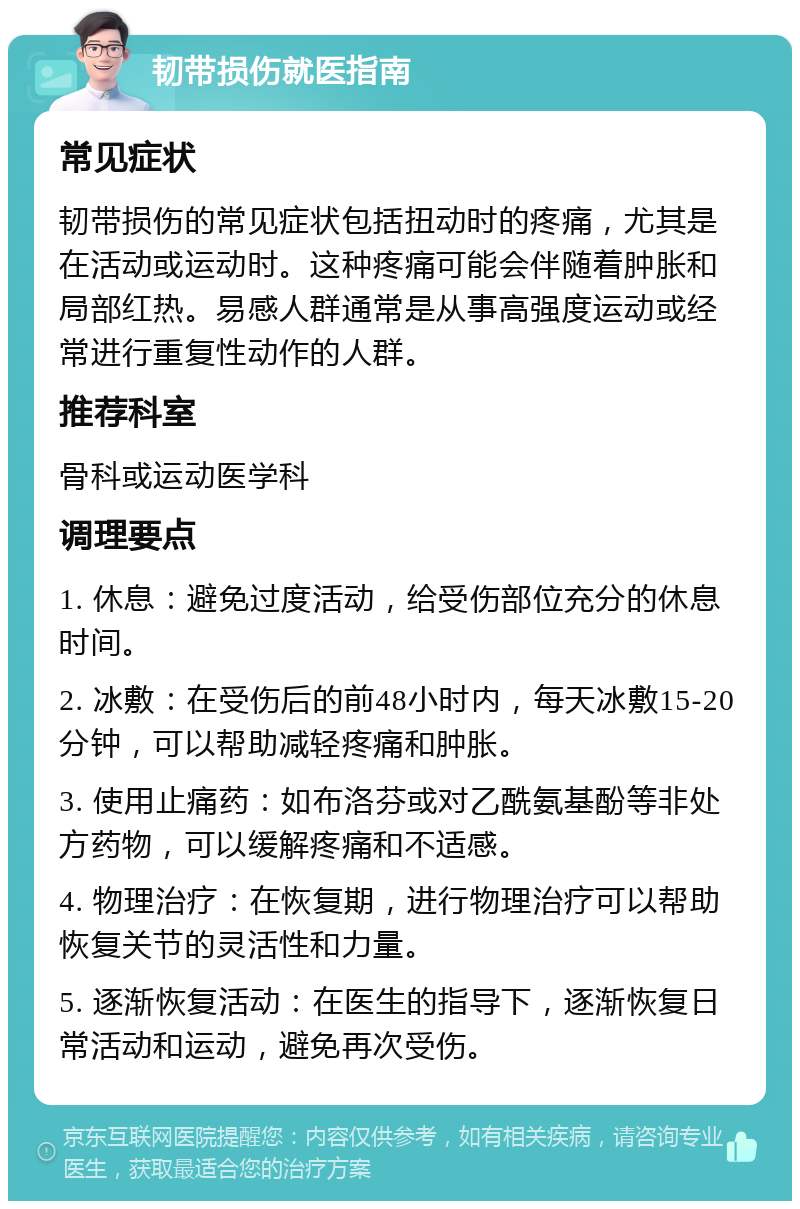 韧带损伤就医指南 常见症状 韧带损伤的常见症状包括扭动时的疼痛，尤其是在活动或运动时。这种疼痛可能会伴随着肿胀和局部红热。易感人群通常是从事高强度运动或经常进行重复性动作的人群。 推荐科室 骨科或运动医学科 调理要点 1. 休息：避免过度活动，给受伤部位充分的休息时间。 2. 冰敷：在受伤后的前48小时内，每天冰敷15-20分钟，可以帮助减轻疼痛和肿胀。 3. 使用止痛药：如布洛芬或对乙酰氨基酚等非处方药物，可以缓解疼痛和不适感。 4. 物理治疗：在恢复期，进行物理治疗可以帮助恢复关节的灵活性和力量。 5. 逐渐恢复活动：在医生的指导下，逐渐恢复日常活动和运动，避免再次受伤。