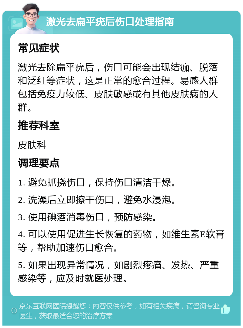 激光去扁平疣后伤口处理指南 常见症状 激光去除扁平疣后，伤口可能会出现结痂、脱落和泛红等症状，这是正常的愈合过程。易感人群包括免疫力较低、皮肤敏感或有其他皮肤病的人群。 推荐科室 皮肤科 调理要点 1. 避免抓挠伤口，保持伤口清洁干燥。 2. 洗澡后立即擦干伤口，避免水浸泡。 3. 使用碘酒消毒伤口，预防感染。 4. 可以使用促进生长恢复的药物，如维生素E软膏等，帮助加速伤口愈合。 5. 如果出现异常情况，如剧烈疼痛、发热、严重感染等，应及时就医处理。