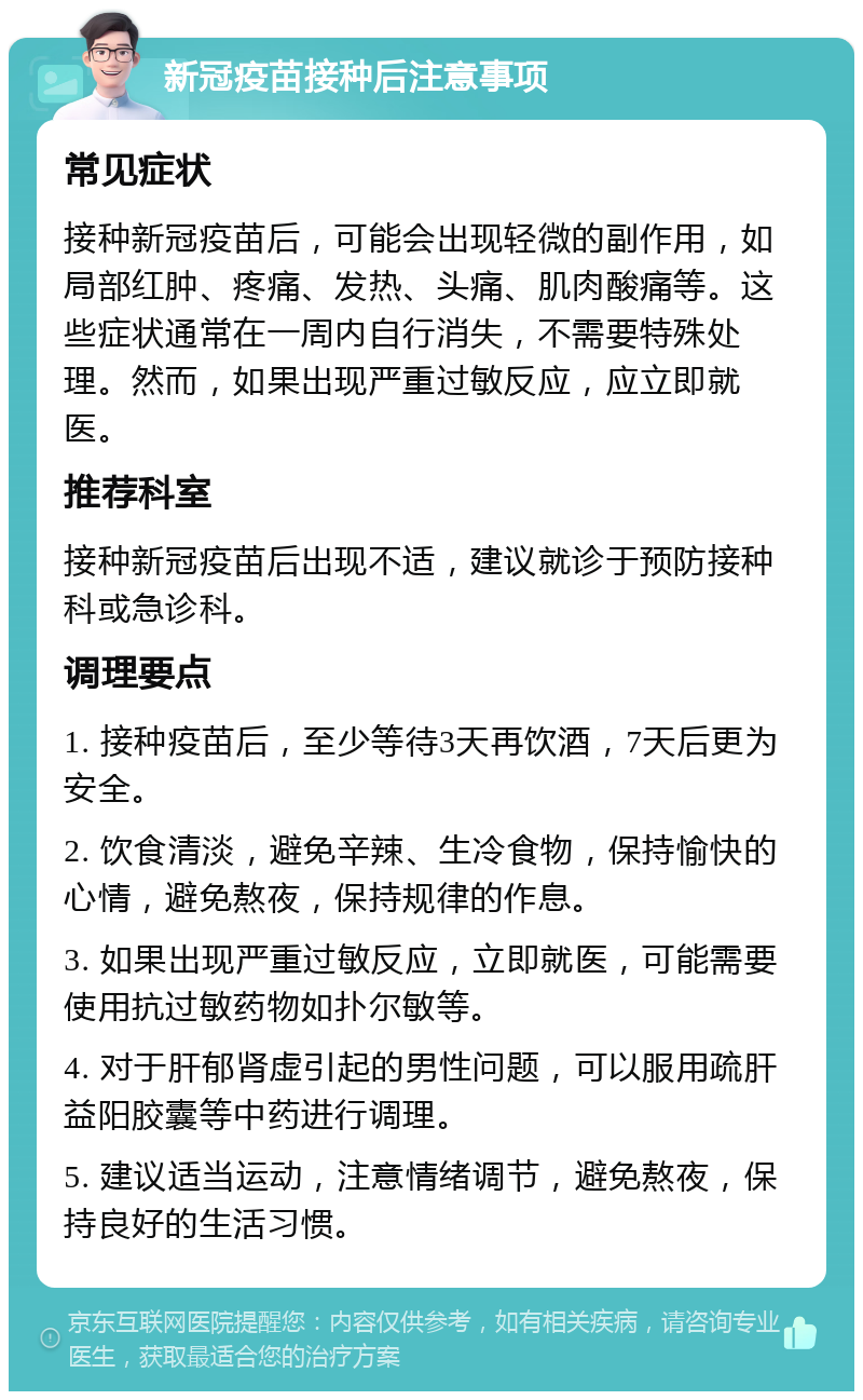 新冠疫苗接种后注意事项 常见症状 接种新冠疫苗后，可能会出现轻微的副作用，如局部红肿、疼痛、发热、头痛、肌肉酸痛等。这些症状通常在一周内自行消失，不需要特殊处理。然而，如果出现严重过敏反应，应立即就医。 推荐科室 接种新冠疫苗后出现不适，建议就诊于预防接种科或急诊科。 调理要点 1. 接种疫苗后，至少等待3天再饮酒，7天后更为安全。 2. 饮食清淡，避免辛辣、生冷食物，保持愉快的心情，避免熬夜，保持规律的作息。 3. 如果出现严重过敏反应，立即就医，可能需要使用抗过敏药物如扑尔敏等。 4. 对于肝郁肾虚引起的男性问题，可以服用疏肝益阳胶囊等中药进行调理。 5. 建议适当运动，注意情绪调节，避免熬夜，保持良好的生活习惯。