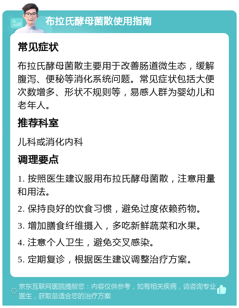 布拉氏酵母菌散使用指南 常见症状 布拉氏酵母菌散主要用于改善肠道微生态，缓解腹泻、便秘等消化系统问题。常见症状包括大便次数增多、形状不规则等，易感人群为婴幼儿和老年人。 推荐科室 儿科或消化内科 调理要点 1. 按照医生建议服用布拉氏酵母菌散，注意用量和用法。 2. 保持良好的饮食习惯，避免过度依赖药物。 3. 增加膳食纤维摄入，多吃新鲜蔬菜和水果。 4. 注意个人卫生，避免交叉感染。 5. 定期复诊，根据医生建议调整治疗方案。