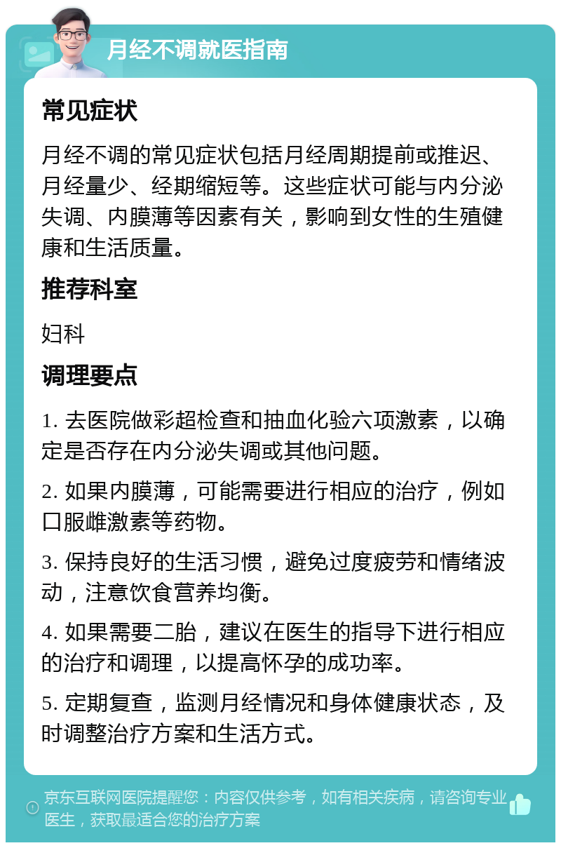 月经不调就医指南 常见症状 月经不调的常见症状包括月经周期提前或推迟、月经量少、经期缩短等。这些症状可能与内分泌失调、内膜薄等因素有关，影响到女性的生殖健康和生活质量。 推荐科室 妇科 调理要点 1. 去医院做彩超检查和抽血化验六项激素，以确定是否存在内分泌失调或其他问题。 2. 如果内膜薄，可能需要进行相应的治疗，例如口服雌激素等药物。 3. 保持良好的生活习惯，避免过度疲劳和情绪波动，注意饮食营养均衡。 4. 如果需要二胎，建议在医生的指导下进行相应的治疗和调理，以提高怀孕的成功率。 5. 定期复查，监测月经情况和身体健康状态，及时调整治疗方案和生活方式。