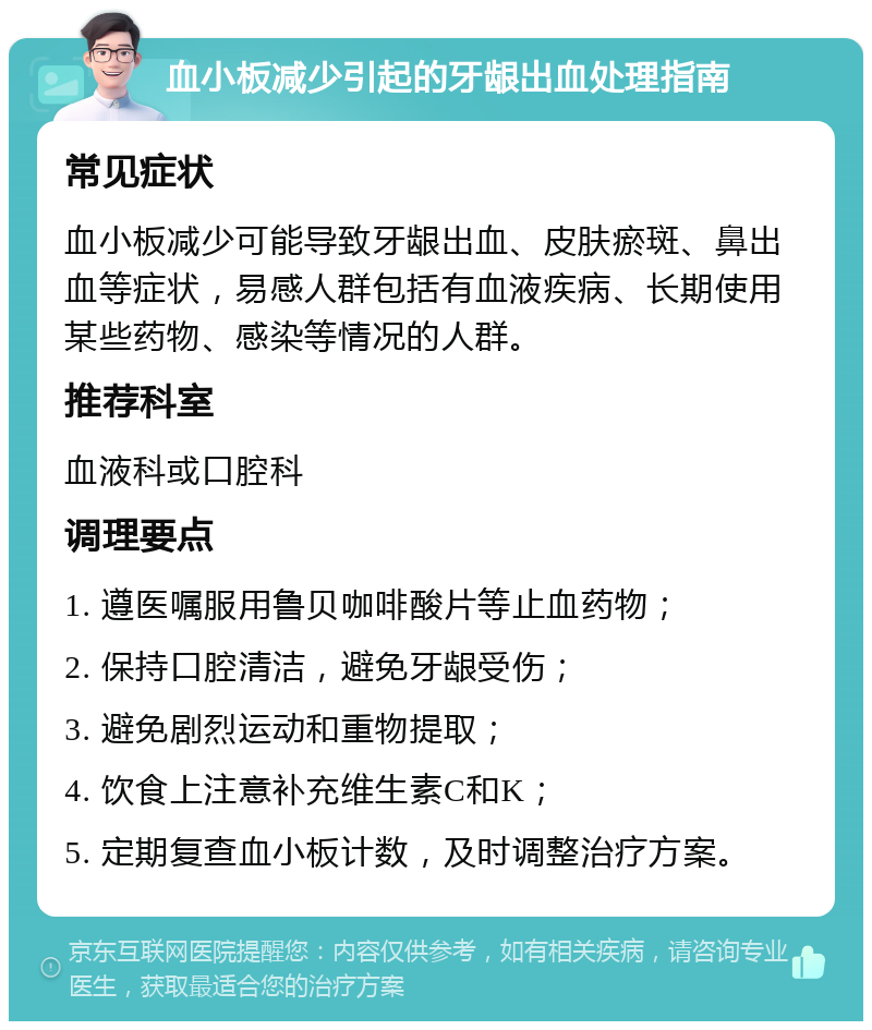 血小板减少引起的牙龈出血处理指南 常见症状 血小板减少可能导致牙龈出血、皮肤瘀斑、鼻出血等症状，易感人群包括有血液疾病、长期使用某些药物、感染等情况的人群。 推荐科室 血液科或口腔科 调理要点 1. 遵医嘱服用鲁贝咖啡酸片等止血药物； 2. 保持口腔清洁，避免牙龈受伤； 3. 避免剧烈运动和重物提取； 4. 饮食上注意补充维生素C和K； 5. 定期复查血小板计数，及时调整治疗方案。