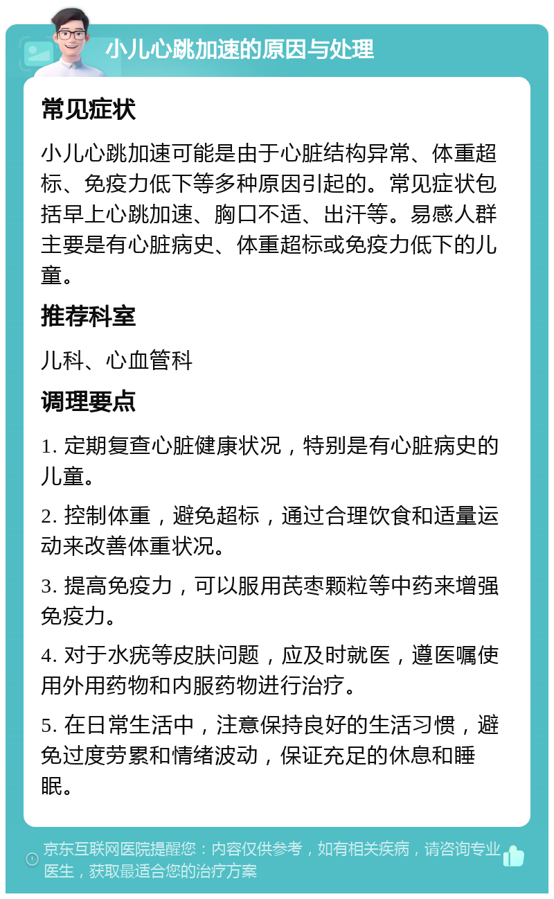 小儿心跳加速的原因与处理 常见症状 小儿心跳加速可能是由于心脏结构异常、体重超标、免疫力低下等多种原因引起的。常见症状包括早上心跳加速、胸口不适、出汗等。易感人群主要是有心脏病史、体重超标或免疫力低下的儿童。 推荐科室 儿科、心血管科 调理要点 1. 定期复查心脏健康状况，特别是有心脏病史的儿童。 2. 控制体重，避免超标，通过合理饮食和适量运动来改善体重状况。 3. 提高免疫力，可以服用芪枣颗粒等中药来增强免疫力。 4. 对于水疣等皮肤问题，应及时就医，遵医嘱使用外用药物和内服药物进行治疗。 5. 在日常生活中，注意保持良好的生活习惯，避免过度劳累和情绪波动，保证充足的休息和睡眠。