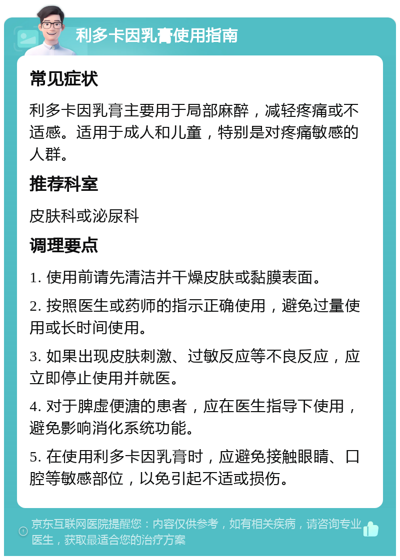 利多卡因乳膏使用指南 常见症状 利多卡因乳膏主要用于局部麻醉，减轻疼痛或不适感。适用于成人和儿童，特别是对疼痛敏感的人群。 推荐科室 皮肤科或泌尿科 调理要点 1. 使用前请先清洁并干燥皮肤或黏膜表面。 2. 按照医生或药师的指示正确使用，避免过量使用或长时间使用。 3. 如果出现皮肤刺激、过敏反应等不良反应，应立即停止使用并就医。 4. 对于脾虚便溏的患者，应在医生指导下使用，避免影响消化系统功能。 5. 在使用利多卡因乳膏时，应避免接触眼睛、口腔等敏感部位，以免引起不适或损伤。