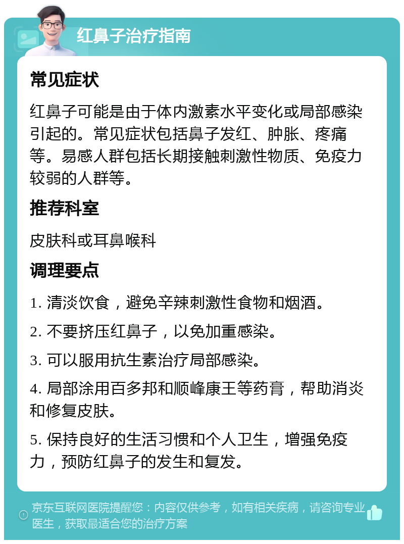 红鼻子治疗指南 常见症状 红鼻子可能是由于体内激素水平变化或局部感染引起的。常见症状包括鼻子发红、肿胀、疼痛等。易感人群包括长期接触刺激性物质、免疫力较弱的人群等。 推荐科室 皮肤科或耳鼻喉科 调理要点 1. 清淡饮食，避免辛辣刺激性食物和烟酒。 2. 不要挤压红鼻子，以免加重感染。 3. 可以服用抗生素治疗局部感染。 4. 局部涂用百多邦和顺峰康王等药膏，帮助消炎和修复皮肤。 5. 保持良好的生活习惯和个人卫生，增强免疫力，预防红鼻子的发生和复发。