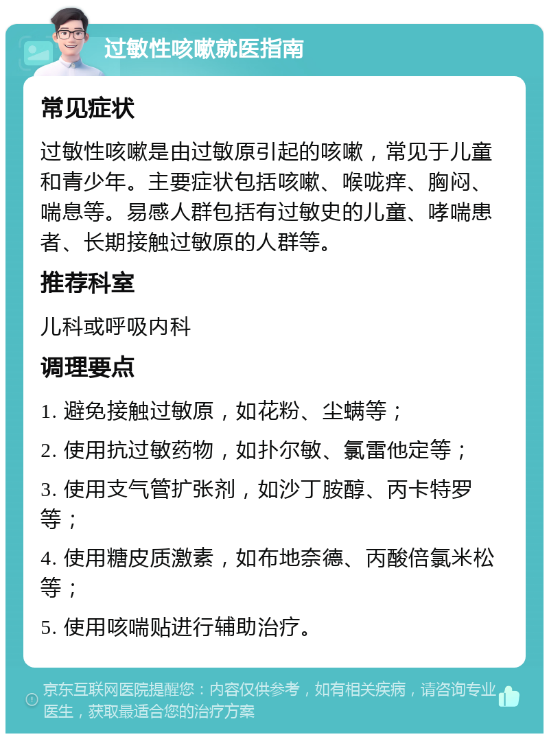 过敏性咳嗽就医指南 常见症状 过敏性咳嗽是由过敏原引起的咳嗽，常见于儿童和青少年。主要症状包括咳嗽、喉咙痒、胸闷、喘息等。易感人群包括有过敏史的儿童、哮喘患者、长期接触过敏原的人群等。 推荐科室 儿科或呼吸内科 调理要点 1. 避免接触过敏原，如花粉、尘螨等； 2. 使用抗过敏药物，如扑尔敏、氯雷他定等； 3. 使用支气管扩张剂，如沙丁胺醇、丙卡特罗等； 4. 使用糖皮质激素，如布地奈德、丙酸倍氯米松等； 5. 使用咳喘贴进行辅助治疗。