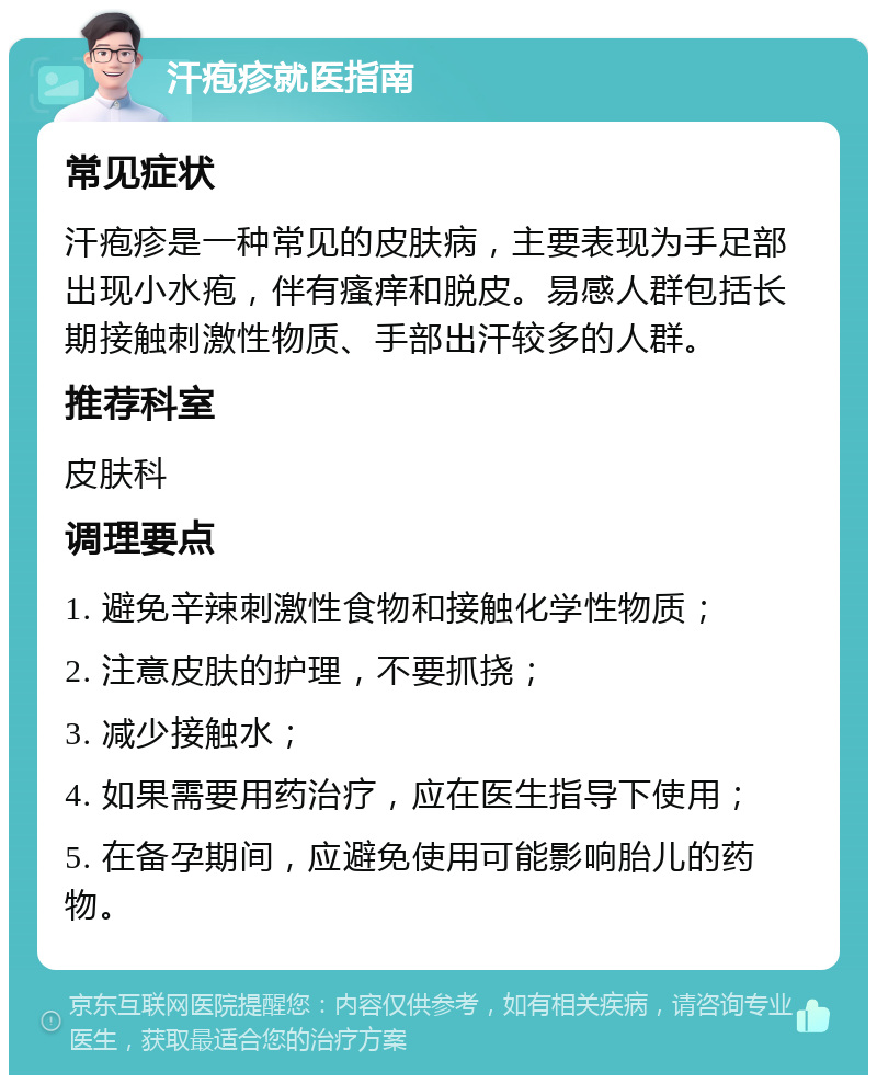 汗疱疹就医指南 常见症状 汗疱疹是一种常见的皮肤病，主要表现为手足部出现小水疱，伴有瘙痒和脱皮。易感人群包括长期接触刺激性物质、手部出汗较多的人群。 推荐科室 皮肤科 调理要点 1. 避免辛辣刺激性食物和接触化学性物质； 2. 注意皮肤的护理，不要抓挠； 3. 减少接触水； 4. 如果需要用药治疗，应在医生指导下使用； 5. 在备孕期间，应避免使用可能影响胎儿的药物。